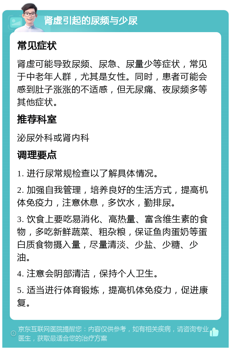 肾虚引起的尿频与少尿 常见症状 肾虚可能导致尿频、尿急、尿量少等症状，常见于中老年人群，尤其是女性。同时，患者可能会感到肚子涨涨的不适感，但无尿痛、夜尿频多等其他症状。 推荐科室 泌尿外科或肾内科 调理要点 1. 进行尿常规检查以了解具体情况。 2. 加强自我管理，培养良好的生活方式，提高机体免疫力，注意休息，多饮水，勤排尿。 3. 饮食上要吃易消化、高热量、富含维生素的食物，多吃新鲜蔬菜、粗杂粮，保证鱼肉蛋奶等蛋白质食物摄入量，尽量清淡、少盐、少糖、少油。 4. 注意会阴部清洁，保持个人卫生。 5. 适当进行体育锻炼，提高机体免疫力，促进康复。