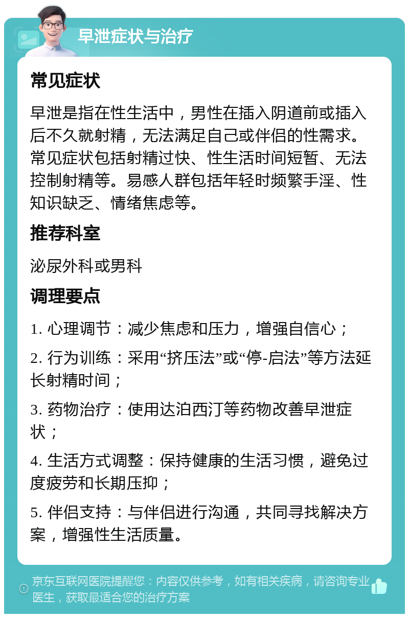 早泄症状与治疗 常见症状 早泄是指在性生活中，男性在插入阴道前或插入后不久就射精，无法满足自己或伴侣的性需求。常见症状包括射精过快、性生活时间短暂、无法控制射精等。易感人群包括年轻时频繁手淫、性知识缺乏、情绪焦虑等。 推荐科室 泌尿外科或男科 调理要点 1. 心理调节：减少焦虑和压力，增强自信心； 2. 行为训练：采用“挤压法”或“停-启法”等方法延长射精时间； 3. 药物治疗：使用达泊西汀等药物改善早泄症状； 4. 生活方式调整：保持健康的生活习惯，避免过度疲劳和长期压抑； 5. 伴侣支持：与伴侣进行沟通，共同寻找解决方案，增强性生活质量。