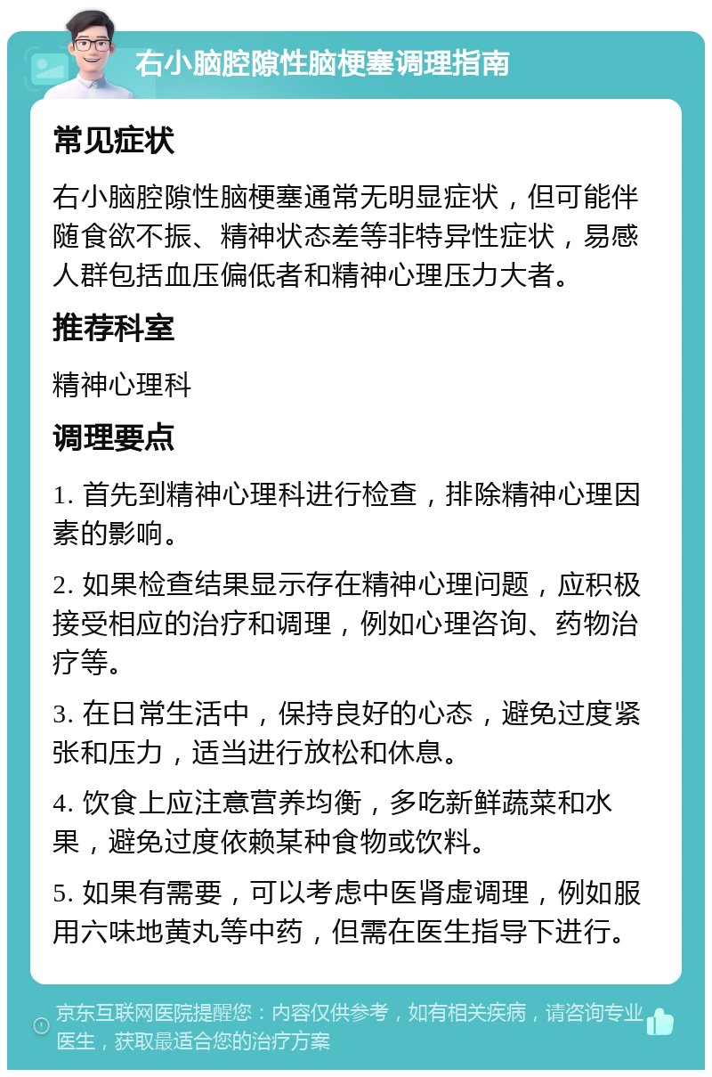 右小脑腔隙性脑梗塞调理指南 常见症状 右小脑腔隙性脑梗塞通常无明显症状，但可能伴随食欲不振、精神状态差等非特异性症状，易感人群包括血压偏低者和精神心理压力大者。 推荐科室 精神心理科 调理要点 1. 首先到精神心理科进行检查，排除精神心理因素的影响。 2. 如果检查结果显示存在精神心理问题，应积极接受相应的治疗和调理，例如心理咨询、药物治疗等。 3. 在日常生活中，保持良好的心态，避免过度紧张和压力，适当进行放松和休息。 4. 饮食上应注意营养均衡，多吃新鲜蔬菜和水果，避免过度依赖某种食物或饮料。 5. 如果有需要，可以考虑中医肾虚调理，例如服用六味地黄丸等中药，但需在医生指导下进行。