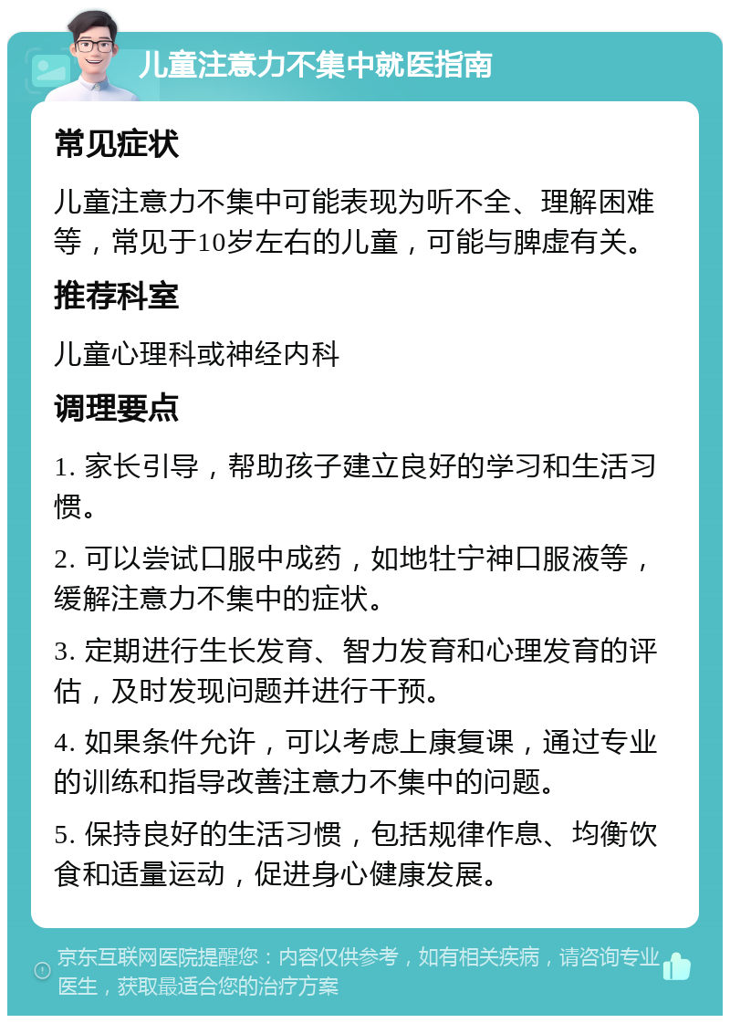 儿童注意力不集中就医指南 常见症状 儿童注意力不集中可能表现为听不全、理解困难等，常见于10岁左右的儿童，可能与脾虚有关。 推荐科室 儿童心理科或神经内科 调理要点 1. 家长引导，帮助孩子建立良好的学习和生活习惯。 2. 可以尝试口服中成药，如地牡宁神口服液等，缓解注意力不集中的症状。 3. 定期进行生长发育、智力发育和心理发育的评估，及时发现问题并进行干预。 4. 如果条件允许，可以考虑上康复课，通过专业的训练和指导改善注意力不集中的问题。 5. 保持良好的生活习惯，包括规律作息、均衡饮食和适量运动，促进身心健康发展。