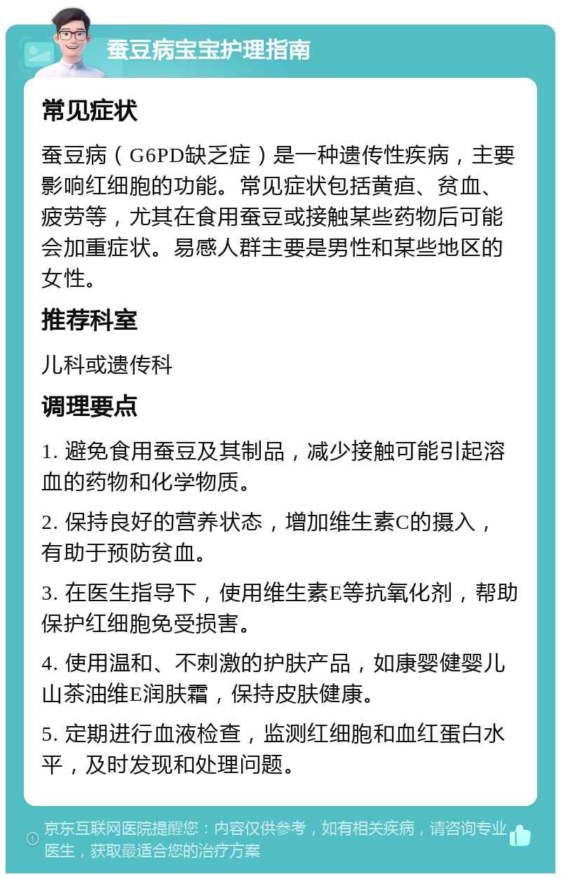 蚕豆病宝宝护理指南 常见症状 蚕豆病（G6PD缺乏症）是一种遗传性疾病，主要影响红细胞的功能。常见症状包括黄疸、贫血、疲劳等，尤其在食用蚕豆或接触某些药物后可能会加重症状。易感人群主要是男性和某些地区的女性。 推荐科室 儿科或遗传科 调理要点 1. 避免食用蚕豆及其制品，减少接触可能引起溶血的药物和化学物质。 2. 保持良好的营养状态，增加维生素C的摄入，有助于预防贫血。 3. 在医生指导下，使用维生素E等抗氧化剂，帮助保护红细胞免受损害。 4. 使用温和、不刺激的护肤产品，如康婴健婴儿山茶油维E润肤霜，保持皮肤健康。 5. 定期进行血液检查，监测红细胞和血红蛋白水平，及时发现和处理问题。