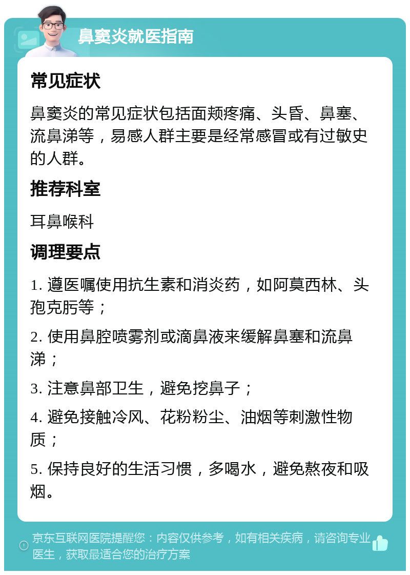 鼻窦炎就医指南 常见症状 鼻窦炎的常见症状包括面颊疼痛、头昏、鼻塞、流鼻涕等，易感人群主要是经常感冒或有过敏史的人群。 推荐科室 耳鼻喉科 调理要点 1. 遵医嘱使用抗生素和消炎药，如阿莫西林、头孢克肟等； 2. 使用鼻腔喷雾剂或滴鼻液来缓解鼻塞和流鼻涕； 3. 注意鼻部卫生，避免挖鼻子； 4. 避免接触冷风、花粉粉尘、油烟等刺激性物质； 5. 保持良好的生活习惯，多喝水，避免熬夜和吸烟。