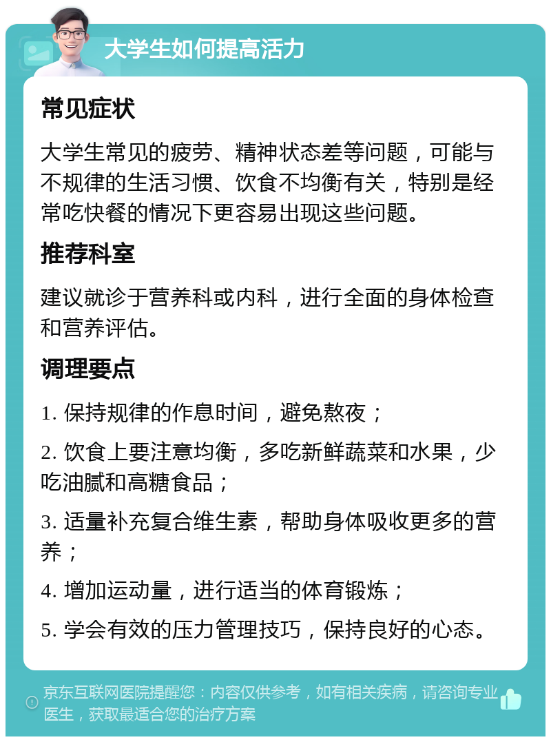 大学生如何提高活力 常见症状 大学生常见的疲劳、精神状态差等问题，可能与不规律的生活习惯、饮食不均衡有关，特别是经常吃快餐的情况下更容易出现这些问题。 推荐科室 建议就诊于营养科或内科，进行全面的身体检查和营养评估。 调理要点 1. 保持规律的作息时间，避免熬夜； 2. 饮食上要注意均衡，多吃新鲜蔬菜和水果，少吃油腻和高糖食品； 3. 适量补充复合维生素，帮助身体吸收更多的营养； 4. 增加运动量，进行适当的体育锻炼； 5. 学会有效的压力管理技巧，保持良好的心态。