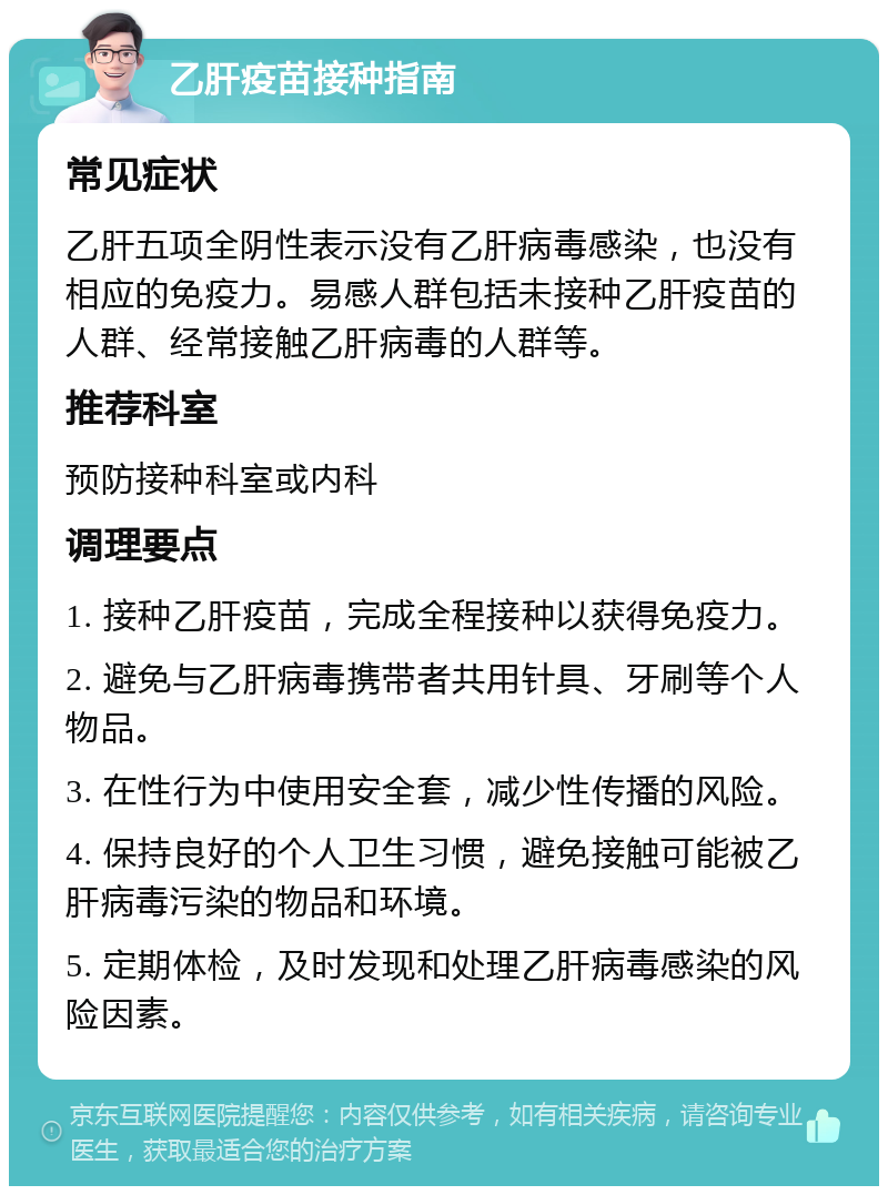 乙肝疫苗接种指南 常见症状 乙肝五项全阴性表示没有乙肝病毒感染，也没有相应的免疫力。易感人群包括未接种乙肝疫苗的人群、经常接触乙肝病毒的人群等。 推荐科室 预防接种科室或内科 调理要点 1. 接种乙肝疫苗，完成全程接种以获得免疫力。 2. 避免与乙肝病毒携带者共用针具、牙刷等个人物品。 3. 在性行为中使用安全套，减少性传播的风险。 4. 保持良好的个人卫生习惯，避免接触可能被乙肝病毒污染的物品和环境。 5. 定期体检，及时发现和处理乙肝病毒感染的风险因素。