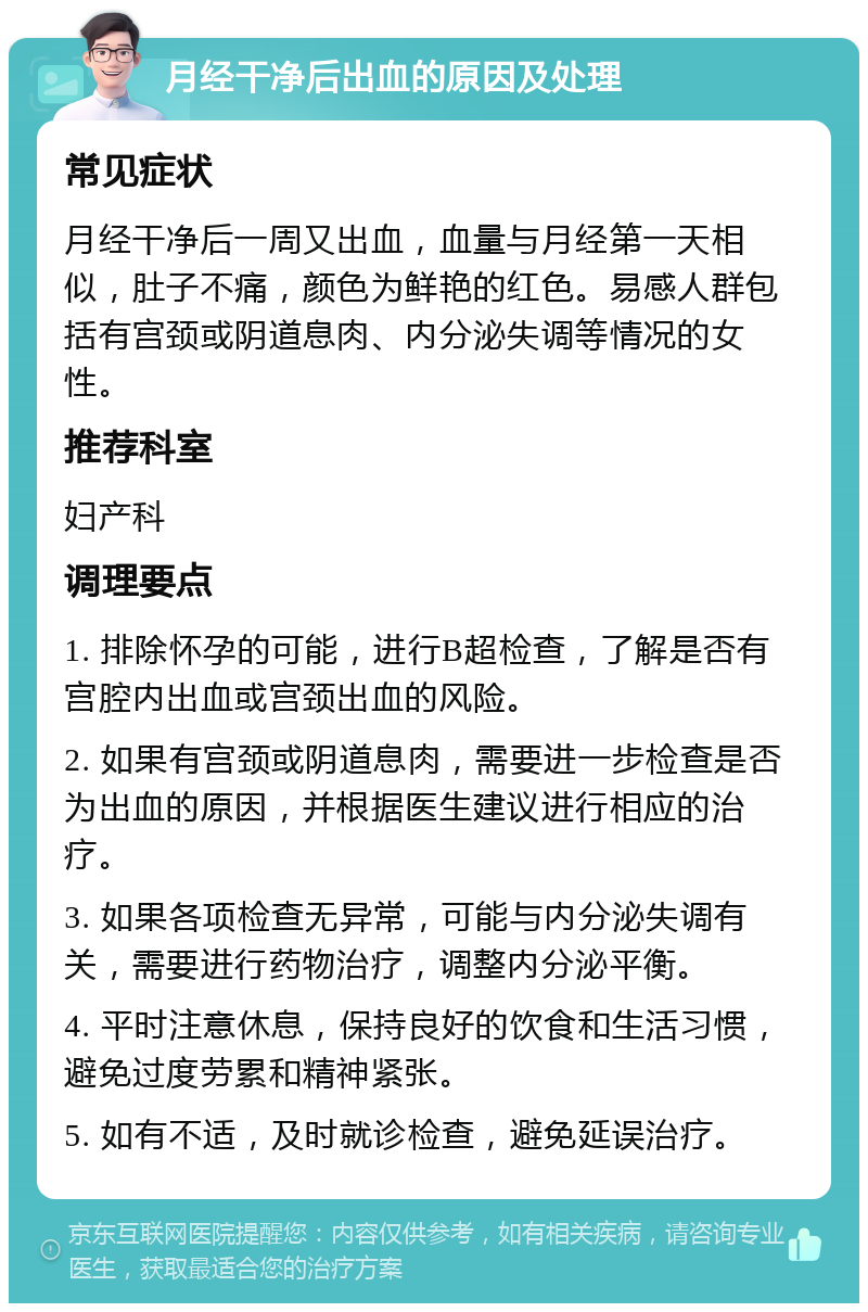 月经干净后出血的原因及处理 常见症状 月经干净后一周又出血，血量与月经第一天相似，肚子不痛，颜色为鲜艳的红色。易感人群包括有宫颈或阴道息肉、内分泌失调等情况的女性。 推荐科室 妇产科 调理要点 1. 排除怀孕的可能，进行B超检查，了解是否有宫腔内出血或宫颈出血的风险。 2. 如果有宫颈或阴道息肉，需要进一步检查是否为出血的原因，并根据医生建议进行相应的治疗。 3. 如果各项检查无异常，可能与内分泌失调有关，需要进行药物治疗，调整内分泌平衡。 4. 平时注意休息，保持良好的饮食和生活习惯，避免过度劳累和精神紧张。 5. 如有不适，及时就诊检查，避免延误治疗。