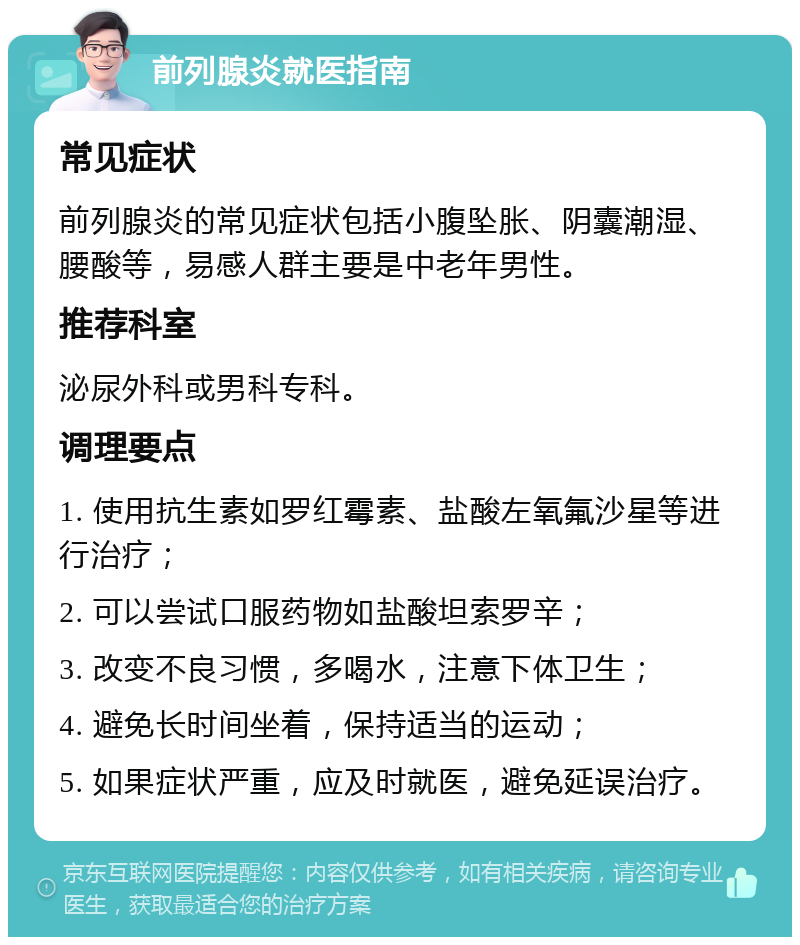 前列腺炎就医指南 常见症状 前列腺炎的常见症状包括小腹坠胀、阴囊潮湿、腰酸等，易感人群主要是中老年男性。 推荐科室 泌尿外科或男科专科。 调理要点 1. 使用抗生素如罗红霉素、盐酸左氧氟沙星等进行治疗； 2. 可以尝试口服药物如盐酸坦索罗辛； 3. 改变不良习惯，多喝水，注意下体卫生； 4. 避免长时间坐着，保持适当的运动； 5. 如果症状严重，应及时就医，避免延误治疗。