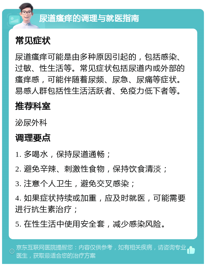 尿道瘙痒的调理与就医指南 常见症状 尿道瘙痒可能是由多种原因引起的，包括感染、过敏、性生活等。常见症状包括尿道内或外部的瘙痒感，可能伴随着尿频、尿急、尿痛等症状。易感人群包括性生活活跃者、免疫力低下者等。 推荐科室 泌尿外科 调理要点 1. 多喝水，保持尿道通畅； 2. 避免辛辣、刺激性食物，保持饮食清淡； 3. 注意个人卫生，避免交叉感染； 4. 如果症状持续或加重，应及时就医，可能需要进行抗生素治疗； 5. 在性生活中使用安全套，减少感染风险。