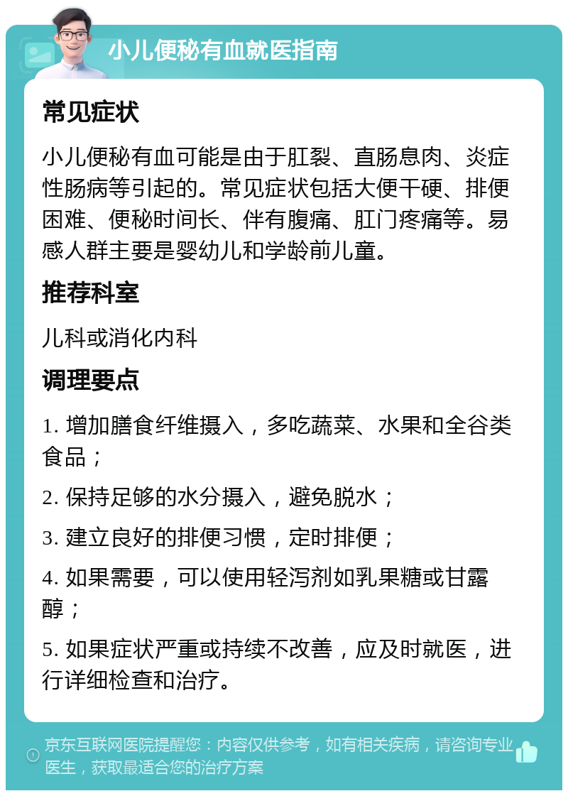 小儿便秘有血就医指南 常见症状 小儿便秘有血可能是由于肛裂、直肠息肉、炎症性肠病等引起的。常见症状包括大便干硬、排便困难、便秘时间长、伴有腹痛、肛门疼痛等。易感人群主要是婴幼儿和学龄前儿童。 推荐科室 儿科或消化内科 调理要点 1. 增加膳食纤维摄入，多吃蔬菜、水果和全谷类食品； 2. 保持足够的水分摄入，避免脱水； 3. 建立良好的排便习惯，定时排便； 4. 如果需要，可以使用轻泻剂如乳果糖或甘露醇； 5. 如果症状严重或持续不改善，应及时就医，进行详细检查和治疗。