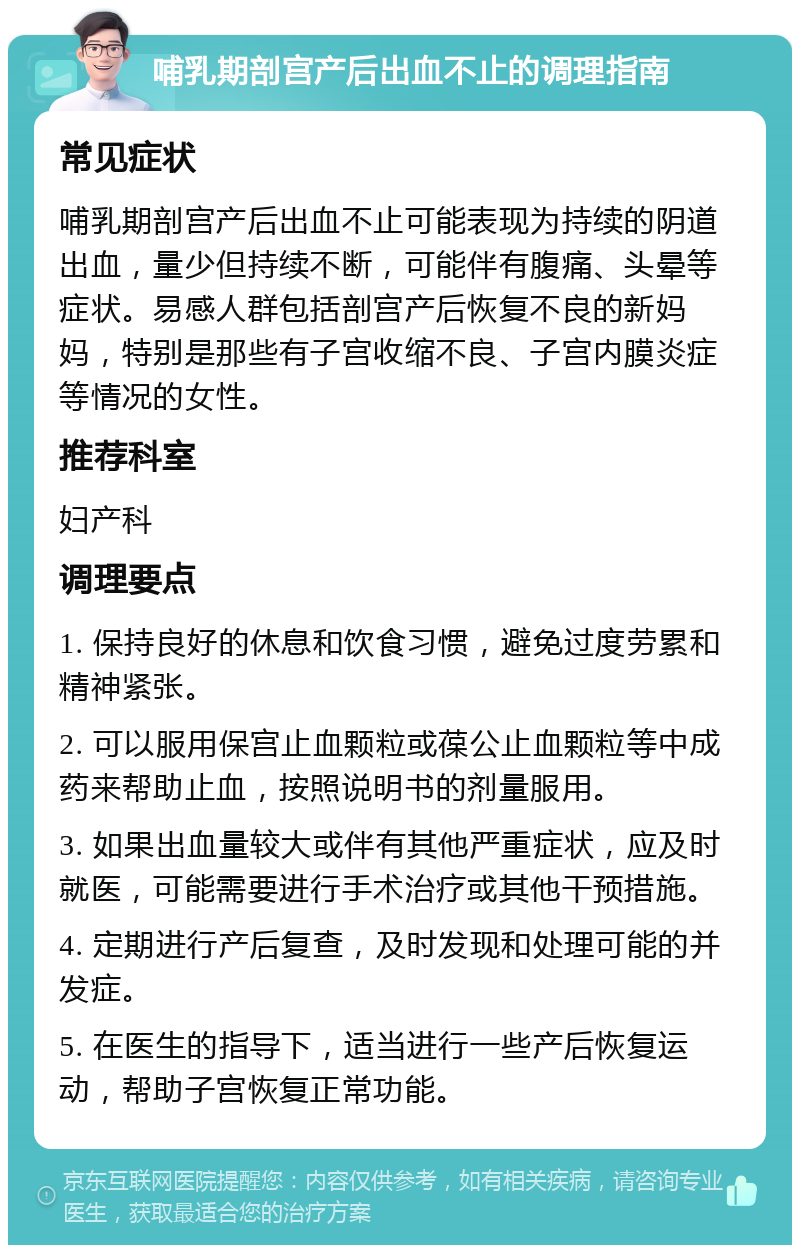 哺乳期剖宫产后出血不止的调理指南 常见症状 哺乳期剖宫产后出血不止可能表现为持续的阴道出血，量少但持续不断，可能伴有腹痛、头晕等症状。易感人群包括剖宫产后恢复不良的新妈妈，特别是那些有子宫收缩不良、子宫内膜炎症等情况的女性。 推荐科室 妇产科 调理要点 1. 保持良好的休息和饮食习惯，避免过度劳累和精神紧张。 2. 可以服用保宫止血颗粒或葆公止血颗粒等中成药来帮助止血，按照说明书的剂量服用。 3. 如果出血量较大或伴有其他严重症状，应及时就医，可能需要进行手术治疗或其他干预措施。 4. 定期进行产后复查，及时发现和处理可能的并发症。 5. 在医生的指导下，适当进行一些产后恢复运动，帮助子宫恢复正常功能。