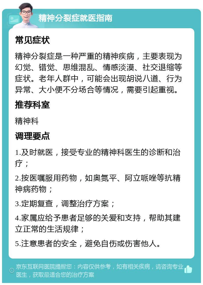 精神分裂症就医指南 常见症状 精神分裂症是一种严重的精神疾病，主要表现为幻觉、错觉、思维混乱、情感淡漠、社交退缩等症状。老年人群中，可能会出现胡说八道、行为异常、大小便不分场合等情况，需要引起重视。 推荐科室 精神科 调理要点 1.及时就医，接受专业的精神科医生的诊断和治疗； 2.按医嘱服用药物，如奥氮平、阿立哌唑等抗精神病药物； 3.定期复查，调整治疗方案； 4.家属应给予患者足够的关爱和支持，帮助其建立正常的生活规律； 5.注意患者的安全，避免自伤或伤害他人。