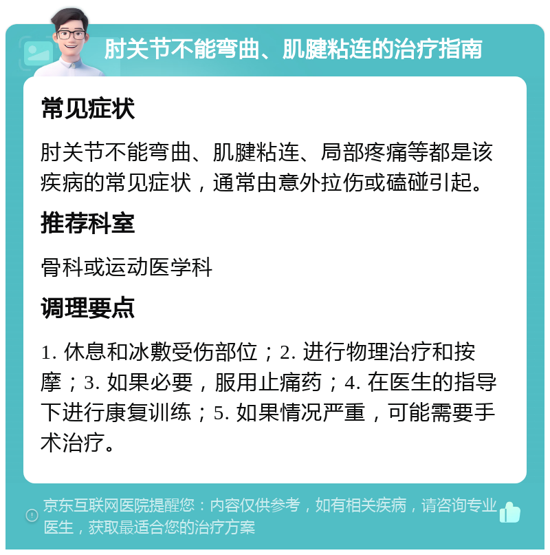 肘关节不能弯曲、肌腱粘连的治疗指南 常见症状 肘关节不能弯曲、肌腱粘连、局部疼痛等都是该疾病的常见症状，通常由意外拉伤或磕碰引起。 推荐科室 骨科或运动医学科 调理要点 1. 休息和冰敷受伤部位；2. 进行物理治疗和按摩；3. 如果必要，服用止痛药；4. 在医生的指导下进行康复训练；5. 如果情况严重，可能需要手术治疗。