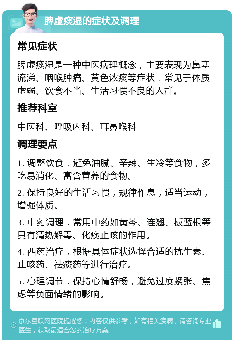 脾虚痰湿的症状及调理 常见症状 脾虚痰湿是一种中医病理概念，主要表现为鼻塞流涕、咽喉肿痛、黄色浓痰等症状，常见于体质虚弱、饮食不当、生活习惯不良的人群。 推荐科室 中医科、呼吸内科、耳鼻喉科 调理要点 1. 调整饮食，避免油腻、辛辣、生冷等食物，多吃易消化、富含营养的食物。 2. 保持良好的生活习惯，规律作息，适当运动，增强体质。 3. 中药调理，常用中药如黄芩、连翘、板蓝根等具有清热解毒、化痰止咳的作用。 4. 西药治疗，根据具体症状选择合适的抗生素、止咳药、祛痰药等进行治疗。 5. 心理调节，保持心情舒畅，避免过度紧张、焦虑等负面情绪的影响。