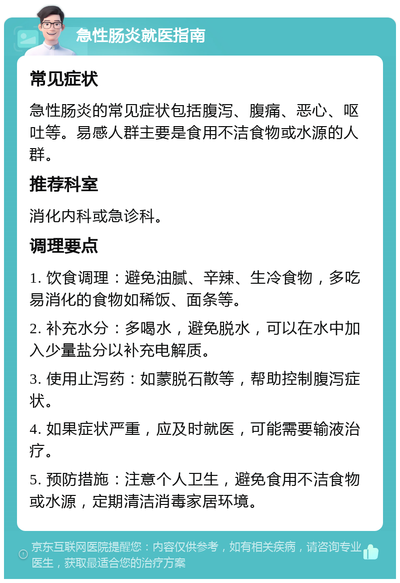 急性肠炎就医指南 常见症状 急性肠炎的常见症状包括腹泻、腹痛、恶心、呕吐等。易感人群主要是食用不洁食物或水源的人群。 推荐科室 消化内科或急诊科。 调理要点 1. 饮食调理：避免油腻、辛辣、生冷食物，多吃易消化的食物如稀饭、面条等。 2. 补充水分：多喝水，避免脱水，可以在水中加入少量盐分以补充电解质。 3. 使用止泻药：如蒙脱石散等，帮助控制腹泻症状。 4. 如果症状严重，应及时就医，可能需要输液治疗。 5. 预防措施：注意个人卫生，避免食用不洁食物或水源，定期清洁消毒家居环境。