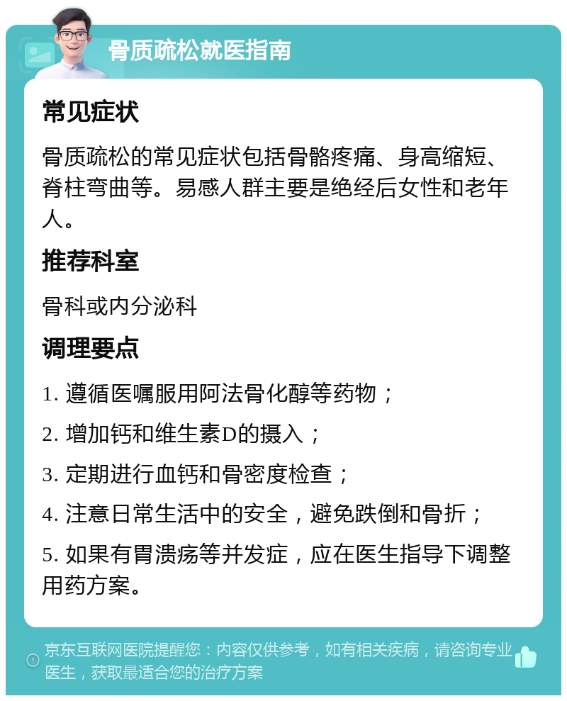 骨质疏松就医指南 常见症状 骨质疏松的常见症状包括骨骼疼痛、身高缩短、脊柱弯曲等。易感人群主要是绝经后女性和老年人。 推荐科室 骨科或内分泌科 调理要点 1. 遵循医嘱服用阿法骨化醇等药物； 2. 增加钙和维生素D的摄入； 3. 定期进行血钙和骨密度检查； 4. 注意日常生活中的安全，避免跌倒和骨折； 5. 如果有胃溃疡等并发症，应在医生指导下调整用药方案。