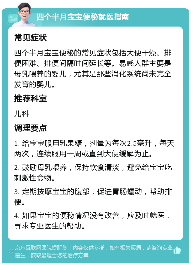 四个半月宝宝便秘就医指南 常见症状 四个半月宝宝便秘的常见症状包括大便干燥、排便困难、排便间隔时间延长等。易感人群主要是母乳喂养的婴儿，尤其是那些消化系统尚未完全发育的婴儿。 推荐科室 儿科 调理要点 1. 给宝宝服用乳果糖，剂量为每次2.5毫升，每天两次，连续服用一周或直到大便缓解为止。 2. 鼓励母乳喂养，保持饮食清淡，避免给宝宝吃刺激性食物。 3. 定期按摩宝宝的腹部，促进胃肠蠕动，帮助排便。 4. 如果宝宝的便秘情况没有改善，应及时就医，寻求专业医生的帮助。