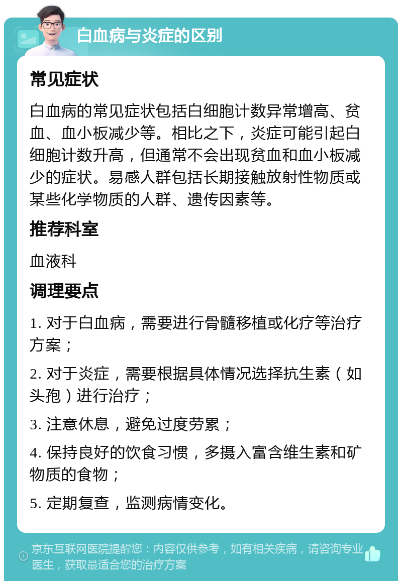 白血病与炎症的区别 常见症状 白血病的常见症状包括白细胞计数异常增高、贫血、血小板减少等。相比之下，炎症可能引起白细胞计数升高，但通常不会出现贫血和血小板减少的症状。易感人群包括长期接触放射性物质或某些化学物质的人群、遗传因素等。 推荐科室 血液科 调理要点 1. 对于白血病，需要进行骨髓移植或化疗等治疗方案； 2. 对于炎症，需要根据具体情况选择抗生素（如头孢）进行治疗； 3. 注意休息，避免过度劳累； 4. 保持良好的饮食习惯，多摄入富含维生素和矿物质的食物； 5. 定期复查，监测病情变化。