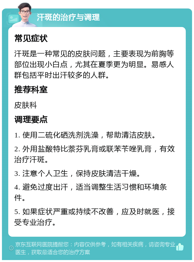 汗斑的治疗与调理 常见症状 汗斑是一种常见的皮肤问题，主要表现为前胸等部位出现小白点，尤其在夏季更为明显。易感人群包括平时出汗较多的人群。 推荐科室 皮肤科 调理要点 1. 使用二硫化硒洗剂洗澡，帮助清洁皮肤。 2. 外用盐酸特比萘芬乳膏或联苯苄唑乳膏，有效治疗汗斑。 3. 注意个人卫生，保持皮肤清洁干燥。 4. 避免过度出汗，适当调整生活习惯和环境条件。 5. 如果症状严重或持续不改善，应及时就医，接受专业治疗。