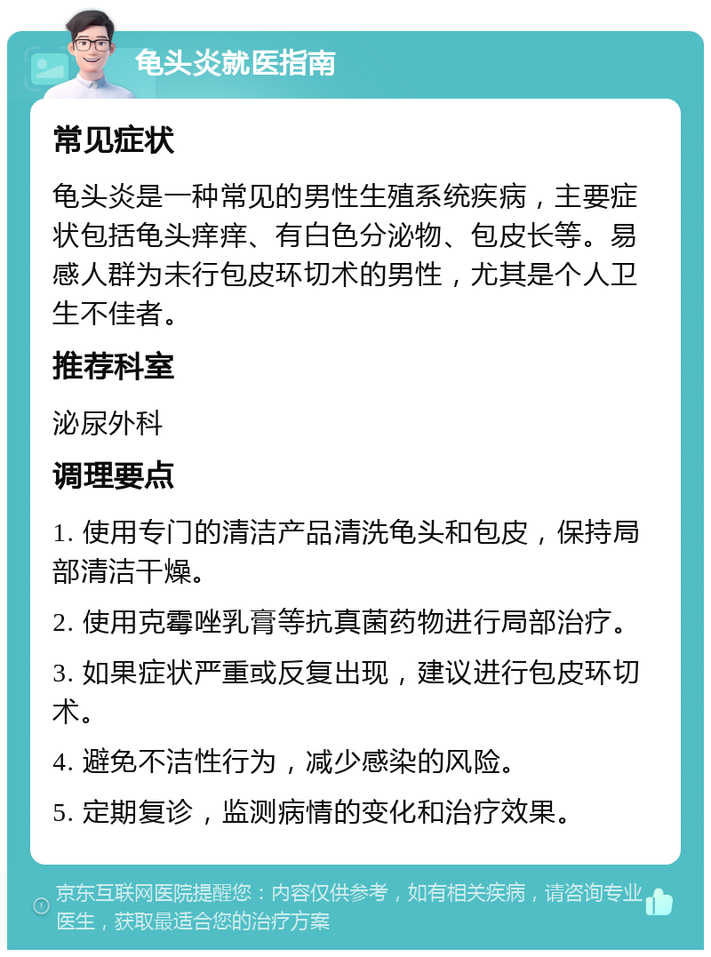 龟头炎就医指南 常见症状 龟头炎是一种常见的男性生殖系统疾病，主要症状包括龟头痒痒、有白色分泌物、包皮长等。易感人群为未行包皮环切术的男性，尤其是个人卫生不佳者。 推荐科室 泌尿外科 调理要点 1. 使用专门的清洁产品清洗龟头和包皮，保持局部清洁干燥。 2. 使用克霉唑乳膏等抗真菌药物进行局部治疗。 3. 如果症状严重或反复出现，建议进行包皮环切术。 4. 避免不洁性行为，减少感染的风险。 5. 定期复诊，监测病情的变化和治疗效果。