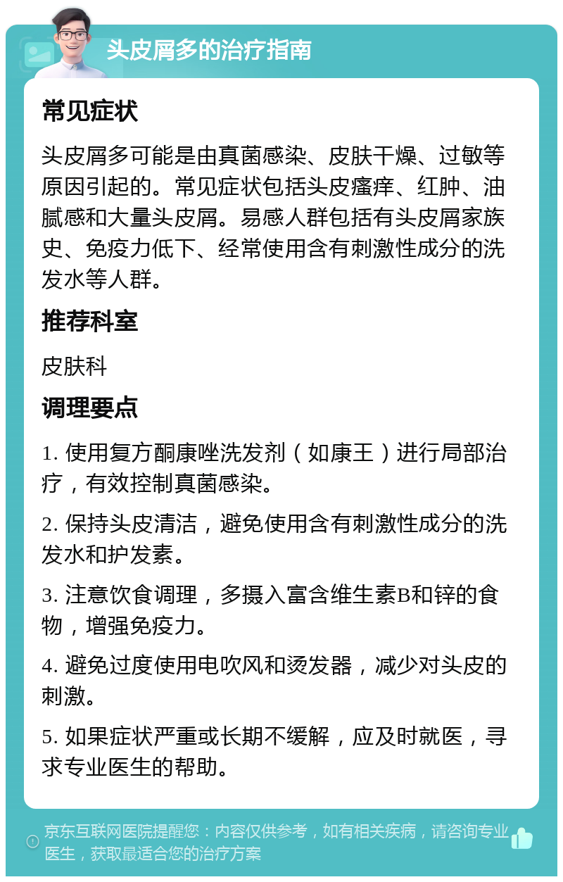 头皮屑多的治疗指南 常见症状 头皮屑多可能是由真菌感染、皮肤干燥、过敏等原因引起的。常见症状包括头皮瘙痒、红肿、油腻感和大量头皮屑。易感人群包括有头皮屑家族史、免疫力低下、经常使用含有刺激性成分的洗发水等人群。 推荐科室 皮肤科 调理要点 1. 使用复方酮康唑洗发剂（如康王）进行局部治疗，有效控制真菌感染。 2. 保持头皮清洁，避免使用含有刺激性成分的洗发水和护发素。 3. 注意饮食调理，多摄入富含维生素B和锌的食物，增强免疫力。 4. 避免过度使用电吹风和烫发器，减少对头皮的刺激。 5. 如果症状严重或长期不缓解，应及时就医，寻求专业医生的帮助。