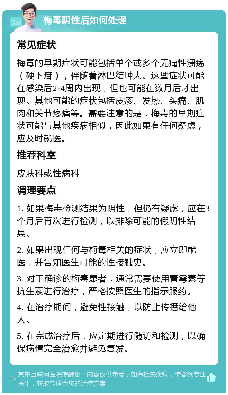 梅毒阴性后如何处理 常见症状 梅毒的早期症状可能包括单个或多个无痛性溃疡（硬下疳），伴随着淋巴结肿大。这些症状可能在感染后2-4周内出现，但也可能在数月后才出现。其他可能的症状包括皮疹、发热、头痛、肌肉和关节疼痛等。需要注意的是，梅毒的早期症状可能与其他疾病相似，因此如果有任何疑虑，应及时就医。 推荐科室 皮肤科或性病科 调理要点 1. 如果梅毒检测结果为阴性，但仍有疑虑，应在3个月后再次进行检测，以排除可能的假阴性结果。 2. 如果出现任何与梅毒相关的症状，应立即就医，并告知医生可能的性接触史。 3. 对于确诊的梅毒患者，通常需要使用青霉素等抗生素进行治疗，严格按照医生的指示服药。 4. 在治疗期间，避免性接触，以防止传播给他人。 5. 在完成治疗后，应定期进行随访和检测，以确保病情完全治愈并避免复发。