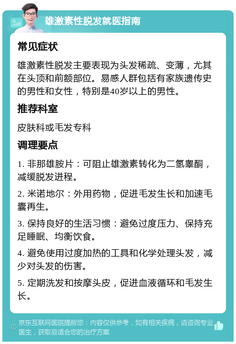 雄激素性脱发就医指南 常见症状 雄激素性脱发主要表现为头发稀疏、变薄，尤其在头顶和前额部位。易感人群包括有家族遗传史的男性和女性，特别是40岁以上的男性。 推荐科室 皮肤科或毛发专科 调理要点 1. 非那雄胺片：可阻止雄激素转化为二氢睾酮，减缓脱发进程。 2. 米诺地尔：外用药物，促进毛发生长和加速毛囊再生。 3. 保持良好的生活习惯：避免过度压力、保持充足睡眠、均衡饮食。 4. 避免使用过度加热的工具和化学处理头发，减少对头发的伤害。 5. 定期洗发和按摩头皮，促进血液循环和毛发生长。