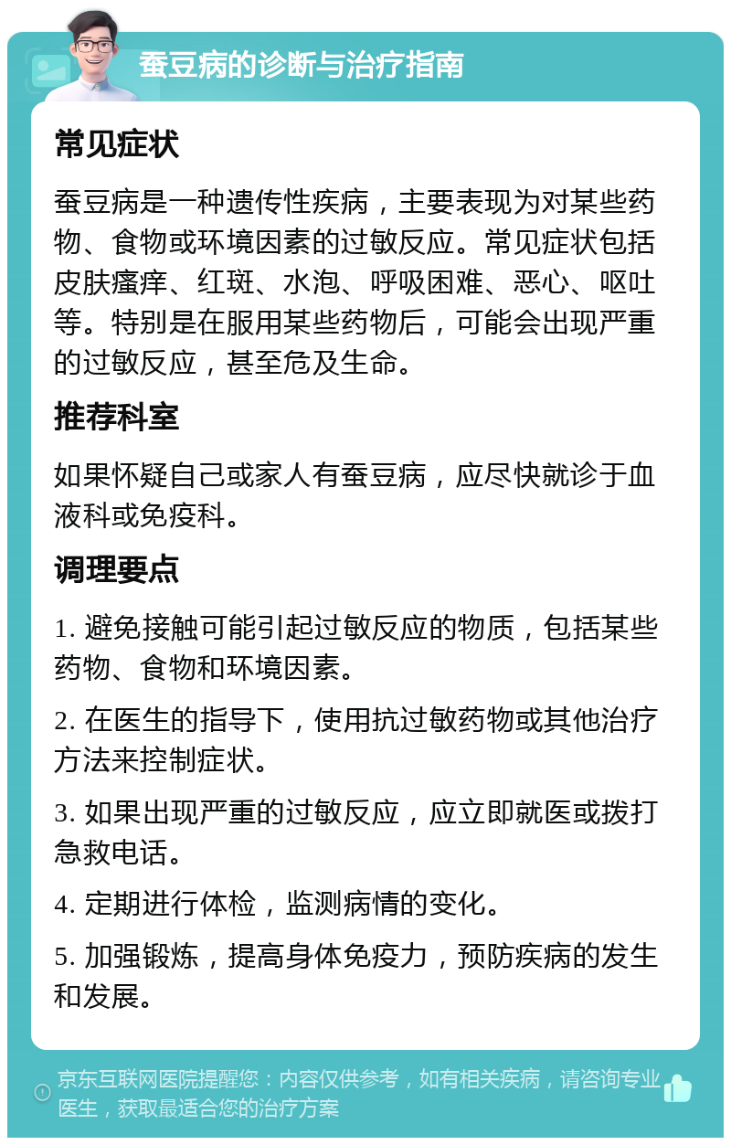 蚕豆病的诊断与治疗指南 常见症状 蚕豆病是一种遗传性疾病，主要表现为对某些药物、食物或环境因素的过敏反应。常见症状包括皮肤瘙痒、红斑、水泡、呼吸困难、恶心、呕吐等。特别是在服用某些药物后，可能会出现严重的过敏反应，甚至危及生命。 推荐科室 如果怀疑自己或家人有蚕豆病，应尽快就诊于血液科或免疫科。 调理要点 1. 避免接触可能引起过敏反应的物质，包括某些药物、食物和环境因素。 2. 在医生的指导下，使用抗过敏药物或其他治疗方法来控制症状。 3. 如果出现严重的过敏反应，应立即就医或拨打急救电话。 4. 定期进行体检，监测病情的变化。 5. 加强锻炼，提高身体免疫力，预防疾病的发生和发展。