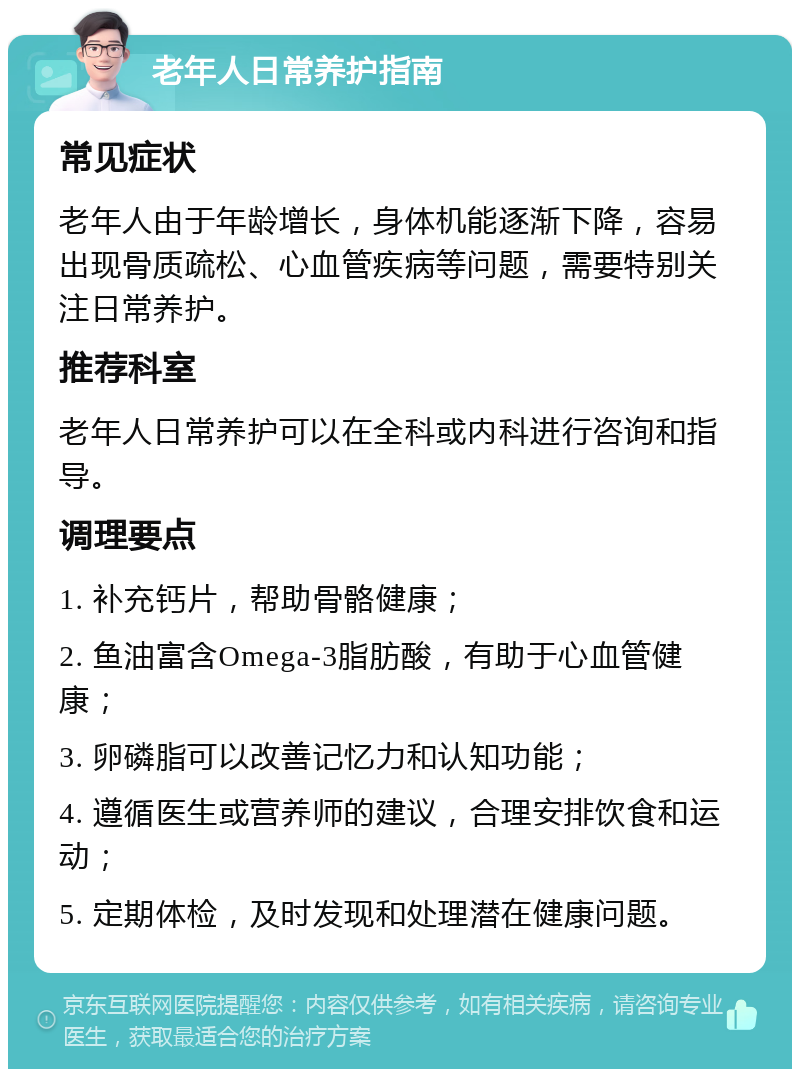 老年人日常养护指南 常见症状 老年人由于年龄增长，身体机能逐渐下降，容易出现骨质疏松、心血管疾病等问题，需要特别关注日常养护。 推荐科室 老年人日常养护可以在全科或内科进行咨询和指导。 调理要点 1. 补充钙片，帮助骨骼健康； 2. 鱼油富含Omega-3脂肪酸，有助于心血管健康； 3. 卵磷脂可以改善记忆力和认知功能； 4. 遵循医生或营养师的建议，合理安排饮食和运动； 5. 定期体检，及时发现和处理潜在健康问题。