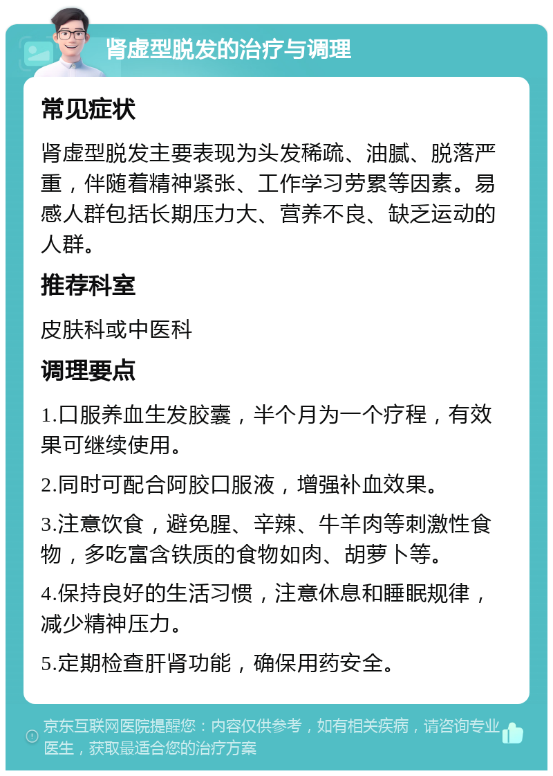 肾虚型脱发的治疗与调理 常见症状 肾虚型脱发主要表现为头发稀疏、油腻、脱落严重，伴随着精神紧张、工作学习劳累等因素。易感人群包括长期压力大、营养不良、缺乏运动的人群。 推荐科室 皮肤科或中医科 调理要点 1.口服养血生发胶囊，半个月为一个疗程，有效果可继续使用。 2.同时可配合阿胶口服液，增强补血效果。 3.注意饮食，避免腥、辛辣、牛羊肉等刺激性食物，多吃富含铁质的食物如肉、胡萝卜等。 4.保持良好的生活习惯，注意休息和睡眠规律，减少精神压力。 5.定期检查肝肾功能，确保用药安全。