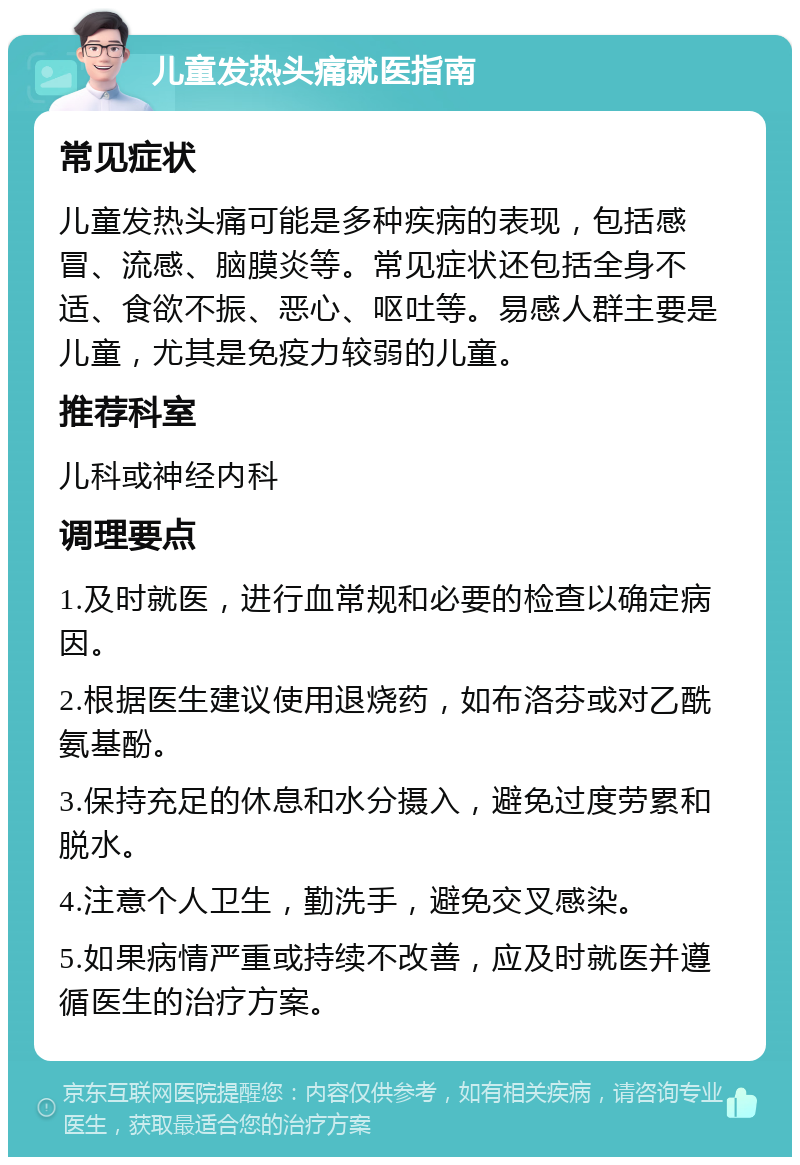 儿童发热头痛就医指南 常见症状 儿童发热头痛可能是多种疾病的表现，包括感冒、流感、脑膜炎等。常见症状还包括全身不适、食欲不振、恶心、呕吐等。易感人群主要是儿童，尤其是免疫力较弱的儿童。 推荐科室 儿科或神经内科 调理要点 1.及时就医，进行血常规和必要的检查以确定病因。 2.根据医生建议使用退烧药，如布洛芬或对乙酰氨基酚。 3.保持充足的休息和水分摄入，避免过度劳累和脱水。 4.注意个人卫生，勤洗手，避免交叉感染。 5.如果病情严重或持续不改善，应及时就医并遵循医生的治疗方案。