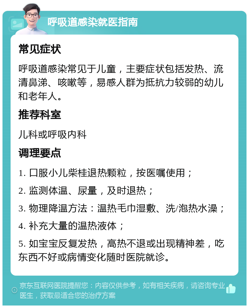 呼吸道感染就医指南 常见症状 呼吸道感染常见于儿童，主要症状包括发热、流清鼻涕、咳嗽等，易感人群为抵抗力较弱的幼儿和老年人。 推荐科室 儿科或呼吸内科 调理要点 1. 口服小儿柴桂退热颗粒，按医嘱使用； 2. 监测体温、尿量，及时退热； 3. 物理降温方法：温热毛巾湿敷、洗/泡热水澡； 4. 补充大量的温热液体； 5. 如宝宝反复发热，高热不退或出现精神差，吃东西不好或病情变化随时医院就诊。