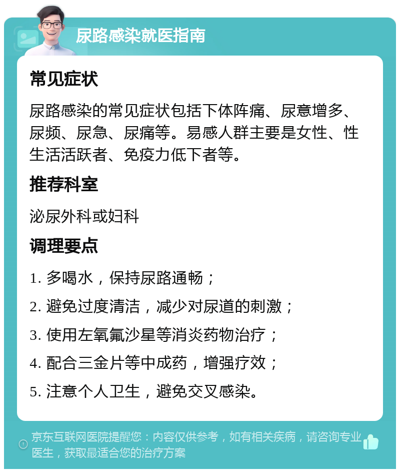 尿路感染就医指南 常见症状 尿路感染的常见症状包括下体阵痛、尿意增多、尿频、尿急、尿痛等。易感人群主要是女性、性生活活跃者、免疫力低下者等。 推荐科室 泌尿外科或妇科 调理要点 1. 多喝水，保持尿路通畅； 2. 避免过度清洁，减少对尿道的刺激； 3. 使用左氧氟沙星等消炎药物治疗； 4. 配合三金片等中成药，增强疗效； 5. 注意个人卫生，避免交叉感染。