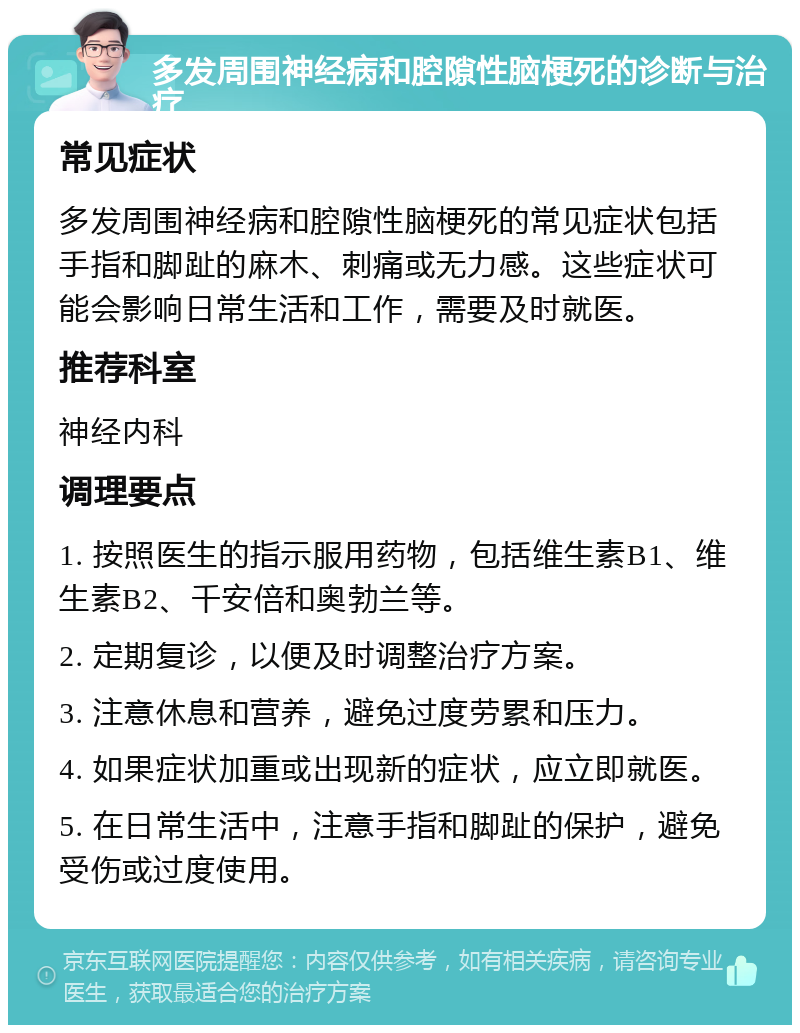 多发周围神经病和腔隙性脑梗死的诊断与治疗 常见症状 多发周围神经病和腔隙性脑梗死的常见症状包括手指和脚趾的麻木、刺痛或无力感。这些症状可能会影响日常生活和工作，需要及时就医。 推荐科室 神经内科 调理要点 1. 按照医生的指示服用药物，包括维生素B1、维生素B2、千安倍和奥勃兰等。 2. 定期复诊，以便及时调整治疗方案。 3. 注意休息和营养，避免过度劳累和压力。 4. 如果症状加重或出现新的症状，应立即就医。 5. 在日常生活中，注意手指和脚趾的保护，避免受伤或过度使用。