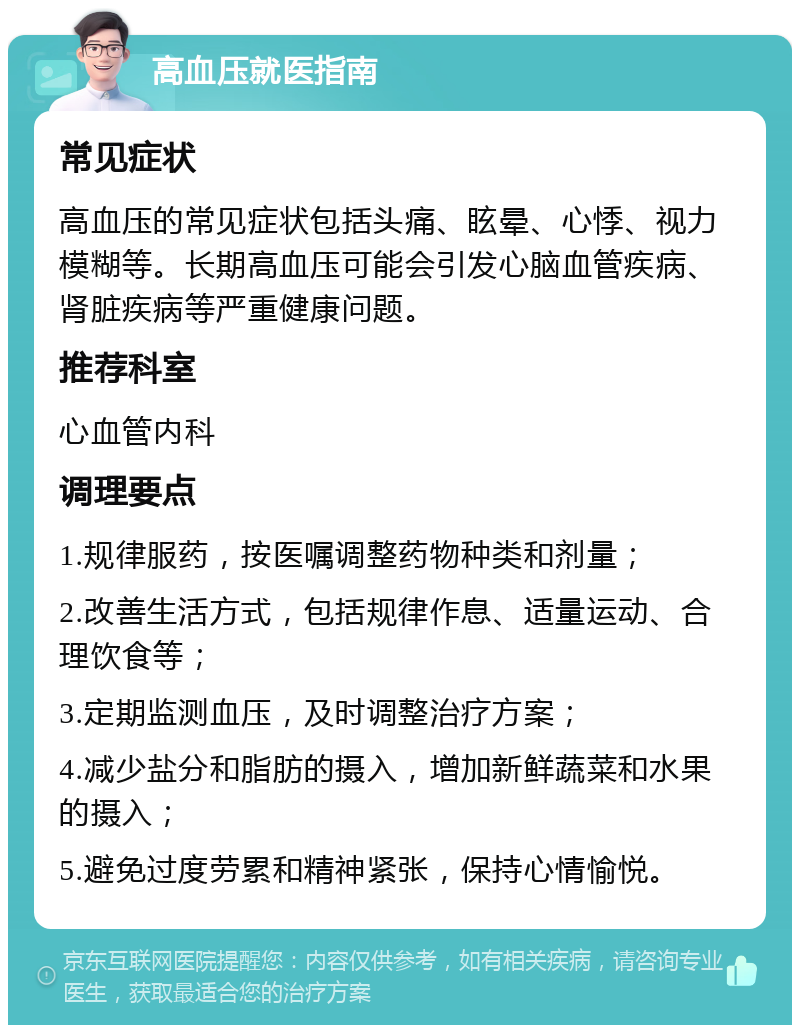 高血压就医指南 常见症状 高血压的常见症状包括头痛、眩晕、心悸、视力模糊等。长期高血压可能会引发心脑血管疾病、肾脏疾病等严重健康问题。 推荐科室 心血管内科 调理要点 1.规律服药，按医嘱调整药物种类和剂量； 2.改善生活方式，包括规律作息、适量运动、合理饮食等； 3.定期监测血压，及时调整治疗方案； 4.减少盐分和脂肪的摄入，增加新鲜蔬菜和水果的摄入； 5.避免过度劳累和精神紧张，保持心情愉悦。