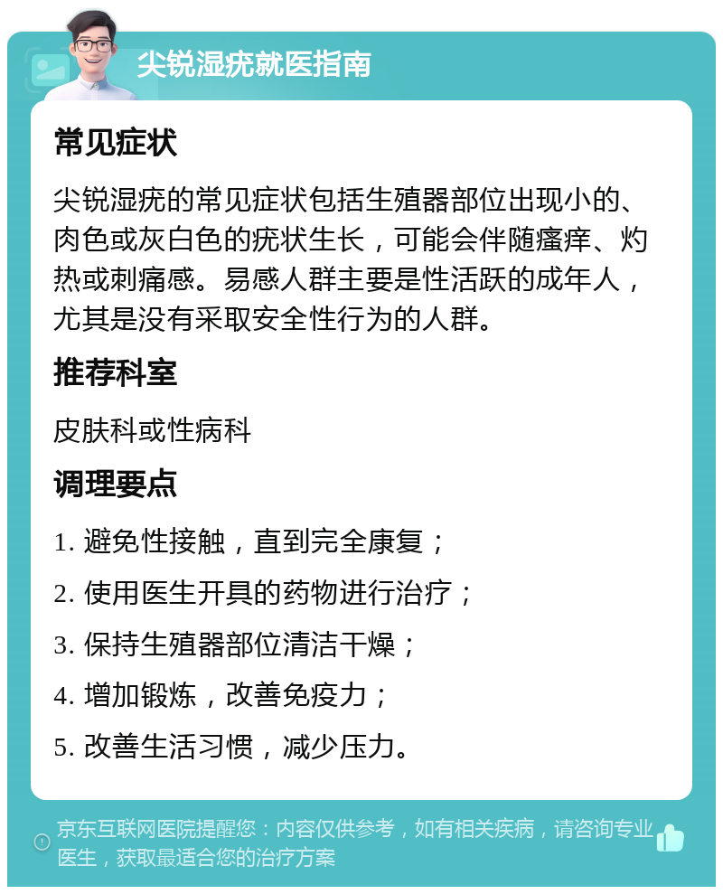 尖锐湿疣就医指南 常见症状 尖锐湿疣的常见症状包括生殖器部位出现小的、肉色或灰白色的疣状生长，可能会伴随瘙痒、灼热或刺痛感。易感人群主要是性活跃的成年人，尤其是没有采取安全性行为的人群。 推荐科室 皮肤科或性病科 调理要点 1. 避免性接触，直到完全康复； 2. 使用医生开具的药物进行治疗； 3. 保持生殖器部位清洁干燥； 4. 增加锻炼，改善免疫力； 5. 改善生活习惯，减少压力。