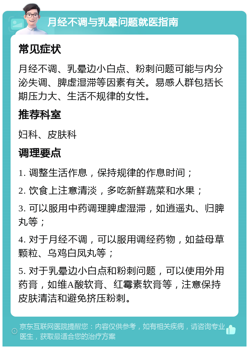 月经不调与乳晕问题就医指南 常见症状 月经不调、乳晕边小白点、粉刺问题可能与内分泌失调、脾虚湿滞等因素有关。易感人群包括长期压力大、生活不规律的女性。 推荐科室 妇科、皮肤科 调理要点 1. 调整生活作息，保持规律的作息时间； 2. 饮食上注意清淡，多吃新鲜蔬菜和水果； 3. 可以服用中药调理脾虚湿滞，如逍遥丸、归脾丸等； 4. 对于月经不调，可以服用调经药物，如益母草颗粒、乌鸡白凤丸等； 5. 对于乳晕边小白点和粉刺问题，可以使用外用药膏，如维A酸软膏、红霉素软膏等，注意保持皮肤清洁和避免挤压粉刺。