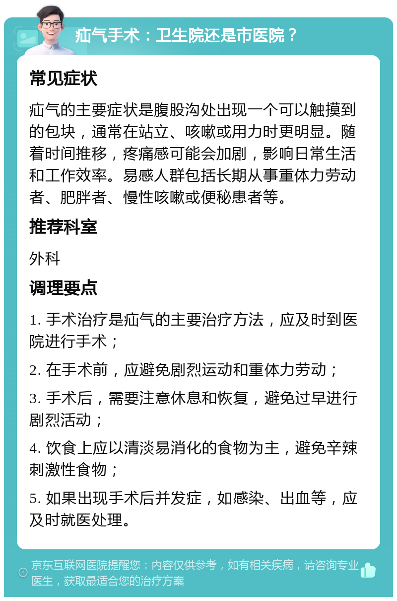 疝气手术：卫生院还是市医院？ 常见症状 疝气的主要症状是腹股沟处出现一个可以触摸到的包块，通常在站立、咳嗽或用力时更明显。随着时间推移，疼痛感可能会加剧，影响日常生活和工作效率。易感人群包括长期从事重体力劳动者、肥胖者、慢性咳嗽或便秘患者等。 推荐科室 外科 调理要点 1. 手术治疗是疝气的主要治疗方法，应及时到医院进行手术； 2. 在手术前，应避免剧烈运动和重体力劳动； 3. 手术后，需要注意休息和恢复，避免过早进行剧烈活动； 4. 饮食上应以清淡易消化的食物为主，避免辛辣刺激性食物； 5. 如果出现手术后并发症，如感染、出血等，应及时就医处理。