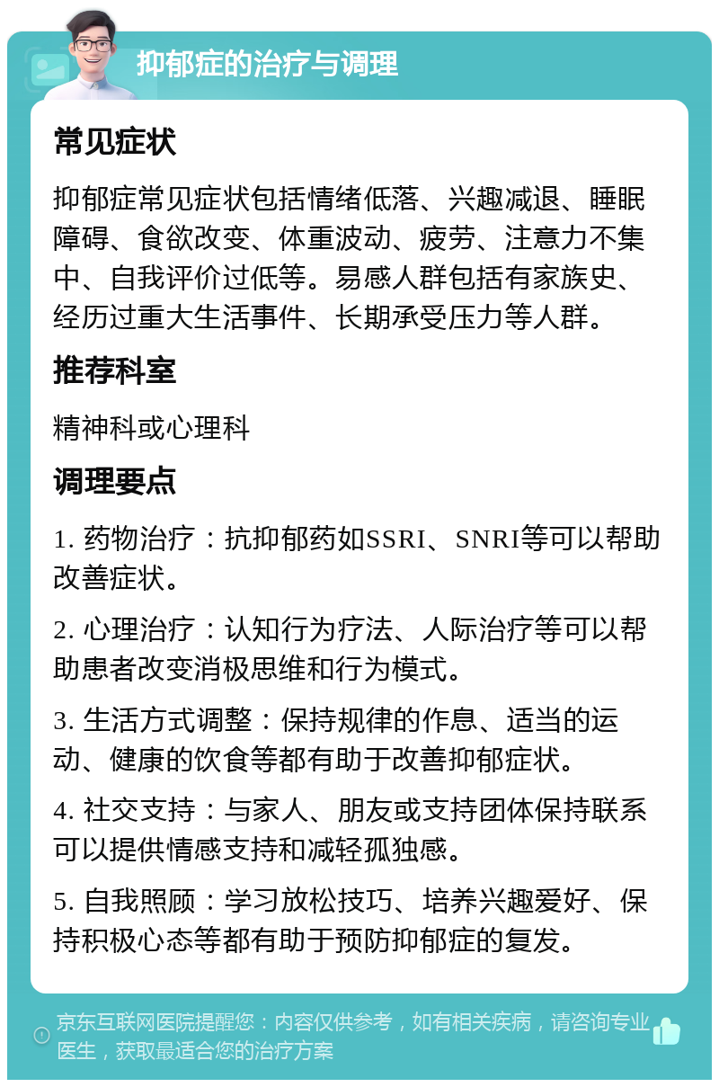 抑郁症的治疗与调理 常见症状 抑郁症常见症状包括情绪低落、兴趣减退、睡眠障碍、食欲改变、体重波动、疲劳、注意力不集中、自我评价过低等。易感人群包括有家族史、经历过重大生活事件、长期承受压力等人群。 推荐科室 精神科或心理科 调理要点 1. 药物治疗：抗抑郁药如SSRI、SNRI等可以帮助改善症状。 2. 心理治疗：认知行为疗法、人际治疗等可以帮助患者改变消极思维和行为模式。 3. 生活方式调整：保持规律的作息、适当的运动、健康的饮食等都有助于改善抑郁症状。 4. 社交支持：与家人、朋友或支持团体保持联系可以提供情感支持和减轻孤独感。 5. 自我照顾：学习放松技巧、培养兴趣爱好、保持积极心态等都有助于预防抑郁症的复发。