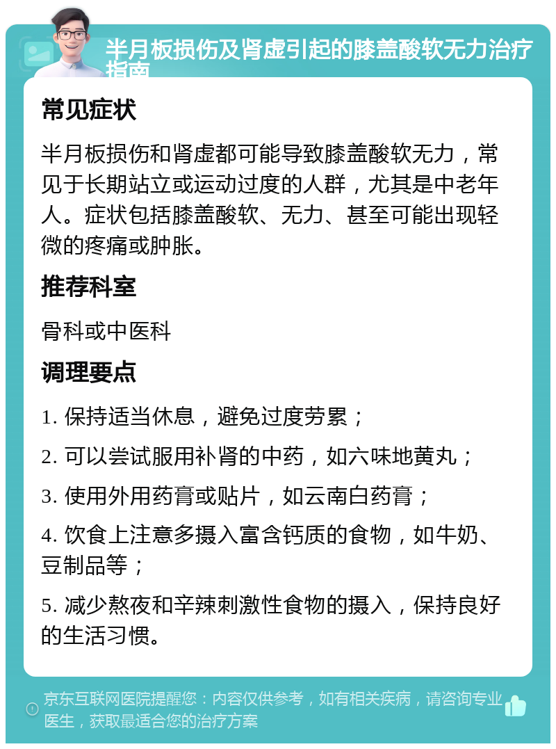 半月板损伤及肾虚引起的膝盖酸软无力治疗指南 常见症状 半月板损伤和肾虚都可能导致膝盖酸软无力，常见于长期站立或运动过度的人群，尤其是中老年人。症状包括膝盖酸软、无力、甚至可能出现轻微的疼痛或肿胀。 推荐科室 骨科或中医科 调理要点 1. 保持适当休息，避免过度劳累； 2. 可以尝试服用补肾的中药，如六味地黄丸； 3. 使用外用药膏或贴片，如云南白药膏； 4. 饮食上注意多摄入富含钙质的食物，如牛奶、豆制品等； 5. 减少熬夜和辛辣刺激性食物的摄入，保持良好的生活习惯。