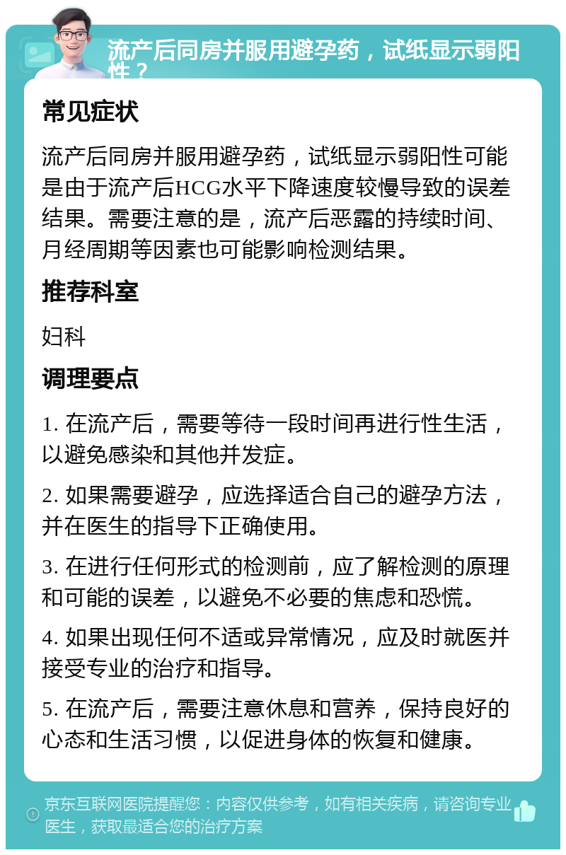 流产后同房并服用避孕药，试纸显示弱阳性？ 常见症状 流产后同房并服用避孕药，试纸显示弱阳性可能是由于流产后HCG水平下降速度较慢导致的误差结果。需要注意的是，流产后恶露的持续时间、月经周期等因素也可能影响检测结果。 推荐科室 妇科 调理要点 1. 在流产后，需要等待一段时间再进行性生活，以避免感染和其他并发症。 2. 如果需要避孕，应选择适合自己的避孕方法，并在医生的指导下正确使用。 3. 在进行任何形式的检测前，应了解检测的原理和可能的误差，以避免不必要的焦虑和恐慌。 4. 如果出现任何不适或异常情况，应及时就医并接受专业的治疗和指导。 5. 在流产后，需要注意休息和营养，保持良好的心态和生活习惯，以促进身体的恢复和健康。