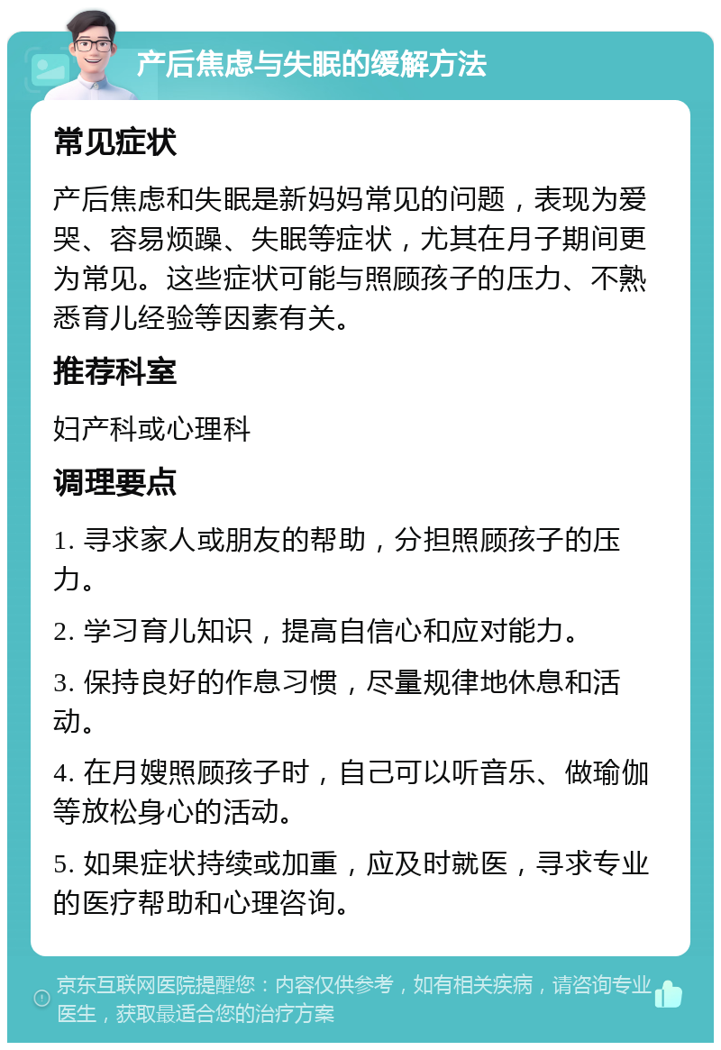 产后焦虑与失眠的缓解方法 常见症状 产后焦虑和失眠是新妈妈常见的问题，表现为爱哭、容易烦躁、失眠等症状，尤其在月子期间更为常见。这些症状可能与照顾孩子的压力、不熟悉育儿经验等因素有关。 推荐科室 妇产科或心理科 调理要点 1. 寻求家人或朋友的帮助，分担照顾孩子的压力。 2. 学习育儿知识，提高自信心和应对能力。 3. 保持良好的作息习惯，尽量规律地休息和活动。 4. 在月嫂照顾孩子时，自己可以听音乐、做瑜伽等放松身心的活动。 5. 如果症状持续或加重，应及时就医，寻求专业的医疗帮助和心理咨询。