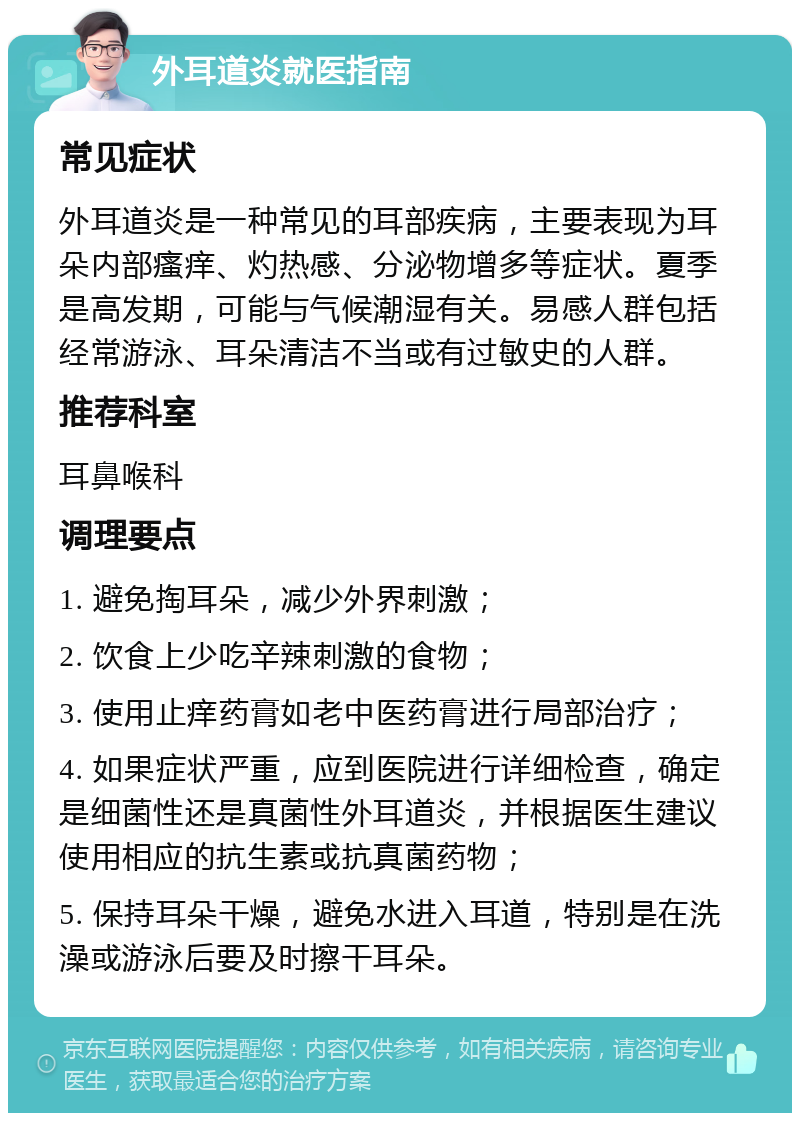 外耳道炎就医指南 常见症状 外耳道炎是一种常见的耳部疾病，主要表现为耳朵内部瘙痒、灼热感、分泌物增多等症状。夏季是高发期，可能与气候潮湿有关。易感人群包括经常游泳、耳朵清洁不当或有过敏史的人群。 推荐科室 耳鼻喉科 调理要点 1. 避免掏耳朵，减少外界刺激； 2. 饮食上少吃辛辣刺激的食物； 3. 使用止痒药膏如老中医药膏进行局部治疗； 4. 如果症状严重，应到医院进行详细检查，确定是细菌性还是真菌性外耳道炎，并根据医生建议使用相应的抗生素或抗真菌药物； 5. 保持耳朵干燥，避免水进入耳道，特别是在洗澡或游泳后要及时擦干耳朵。