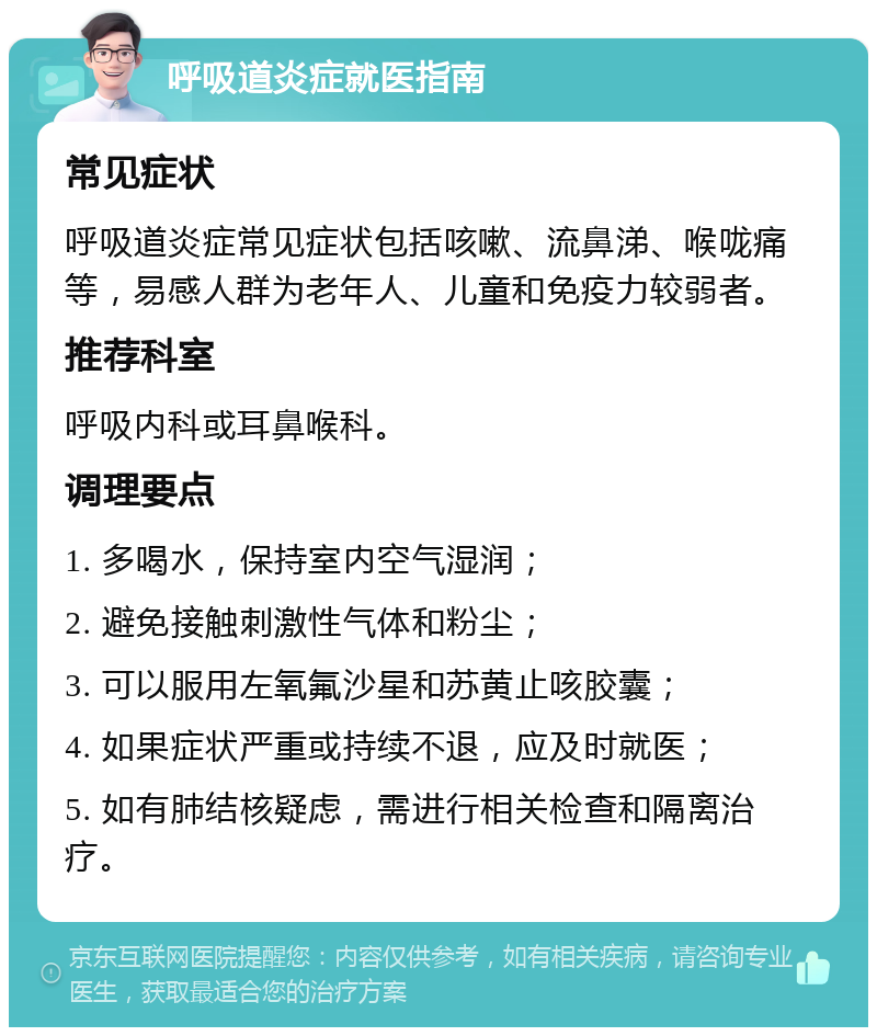 呼吸道炎症就医指南 常见症状 呼吸道炎症常见症状包括咳嗽、流鼻涕、喉咙痛等，易感人群为老年人、儿童和免疫力较弱者。 推荐科室 呼吸内科或耳鼻喉科。 调理要点 1. 多喝水，保持室内空气湿润； 2. 避免接触刺激性气体和粉尘； 3. 可以服用左氧氟沙星和苏黄止咳胶囊； 4. 如果症状严重或持续不退，应及时就医； 5. 如有肺结核疑虑，需进行相关检查和隔离治疗。