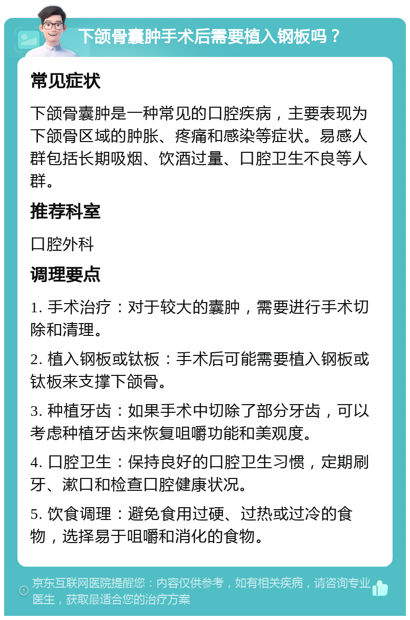 下颌骨囊肿手术后需要植入钢板吗？ 常见症状 下颌骨囊肿是一种常见的口腔疾病，主要表现为下颌骨区域的肿胀、疼痛和感染等症状。易感人群包括长期吸烟、饮酒过量、口腔卫生不良等人群。 推荐科室 口腔外科 调理要点 1. 手术治疗：对于较大的囊肿，需要进行手术切除和清理。 2. 植入钢板或钛板：手术后可能需要植入钢板或钛板来支撑下颌骨。 3. 种植牙齿：如果手术中切除了部分牙齿，可以考虑种植牙齿来恢复咀嚼功能和美观度。 4. 口腔卫生：保持良好的口腔卫生习惯，定期刷牙、漱口和检查口腔健康状况。 5. 饮食调理：避免食用过硬、过热或过冷的食物，选择易于咀嚼和消化的食物。