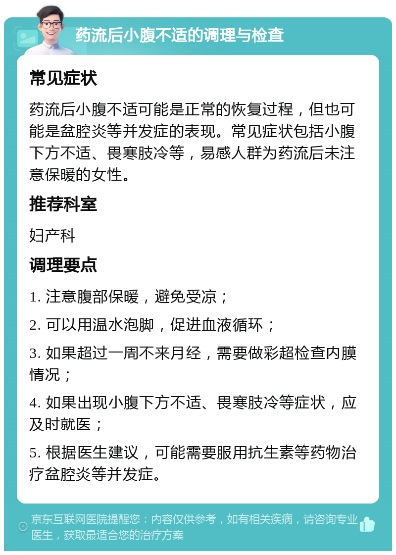 药流后小腹不适的调理与检查 常见症状 药流后小腹不适可能是正常的恢复过程，但也可能是盆腔炎等并发症的表现。常见症状包括小腹下方不适、畏寒肢冷等，易感人群为药流后未注意保暖的女性。 推荐科室 妇产科 调理要点 1. 注意腹部保暖，避免受凉； 2. 可以用温水泡脚，促进血液循环； 3. 如果超过一周不来月经，需要做彩超检查内膜情况； 4. 如果出现小腹下方不适、畏寒肢冷等症状，应及时就医； 5. 根据医生建议，可能需要服用抗生素等药物治疗盆腔炎等并发症。