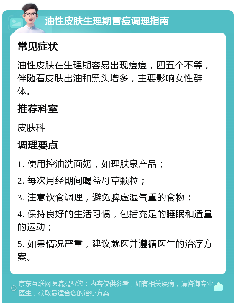 油性皮肤生理期冒痘调理指南 常见症状 油性皮肤在生理期容易出现痘痘，四五个不等，伴随着皮肤出油和黑头增多，主要影响女性群体。 推荐科室 皮肤科 调理要点 1. 使用控油洗面奶，如理肤泉产品； 2. 每次月经期间喝益母草颗粒； 3. 注意饮食调理，避免脾虚湿气重的食物； 4. 保持良好的生活习惯，包括充足的睡眠和适量的运动； 5. 如果情况严重，建议就医并遵循医生的治疗方案。