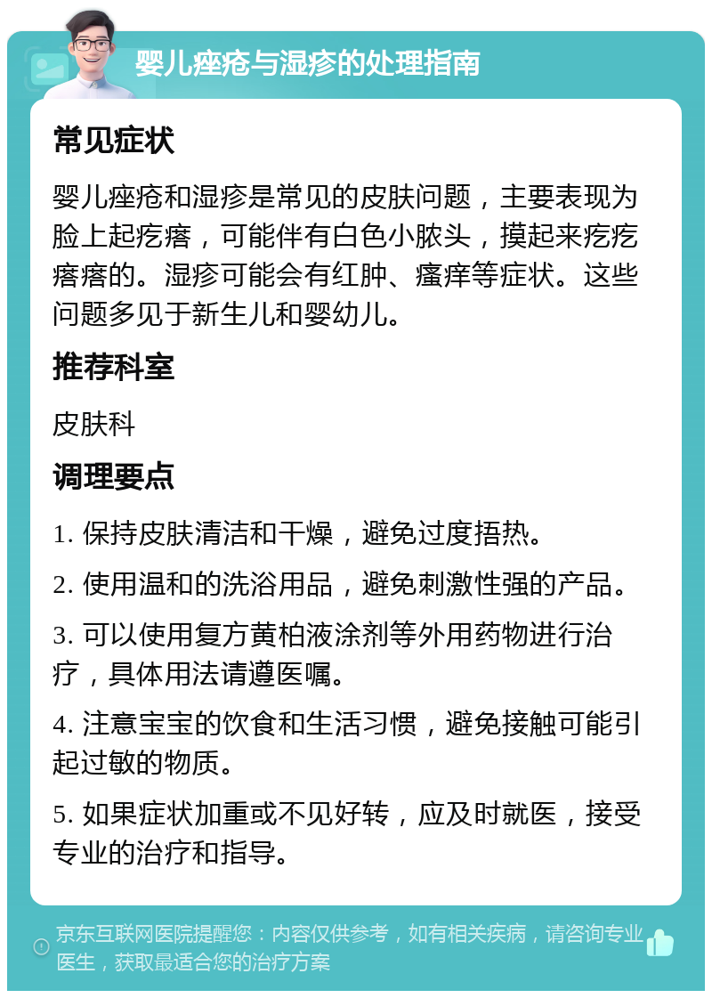 婴儿痤疮与湿疹的处理指南 常见症状 婴儿痤疮和湿疹是常见的皮肤问题，主要表现为脸上起疙瘩，可能伴有白色小脓头，摸起来疙疙瘩瘩的。湿疹可能会有红肿、瘙痒等症状。这些问题多见于新生儿和婴幼儿。 推荐科室 皮肤科 调理要点 1. 保持皮肤清洁和干燥，避免过度捂热。 2. 使用温和的洗浴用品，避免刺激性强的产品。 3. 可以使用复方黄柏液涂剂等外用药物进行治疗，具体用法请遵医嘱。 4. 注意宝宝的饮食和生活习惯，避免接触可能引起过敏的物质。 5. 如果症状加重或不见好转，应及时就医，接受专业的治疗和指导。