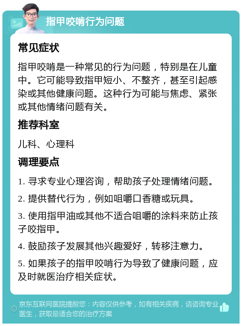 指甲咬啃行为问题 常见症状 指甲咬啃是一种常见的行为问题，特别是在儿童中。它可能导致指甲短小、不整齐，甚至引起感染或其他健康问题。这种行为可能与焦虑、紧张或其他情绪问题有关。 推荐科室 儿科、心理科 调理要点 1. 寻求专业心理咨询，帮助孩子处理情绪问题。 2. 提供替代行为，例如咀嚼口香糖或玩具。 3. 使用指甲油或其他不适合咀嚼的涂料来防止孩子咬指甲。 4. 鼓励孩子发展其他兴趣爱好，转移注意力。 5. 如果孩子的指甲咬啃行为导致了健康问题，应及时就医治疗相关症状。