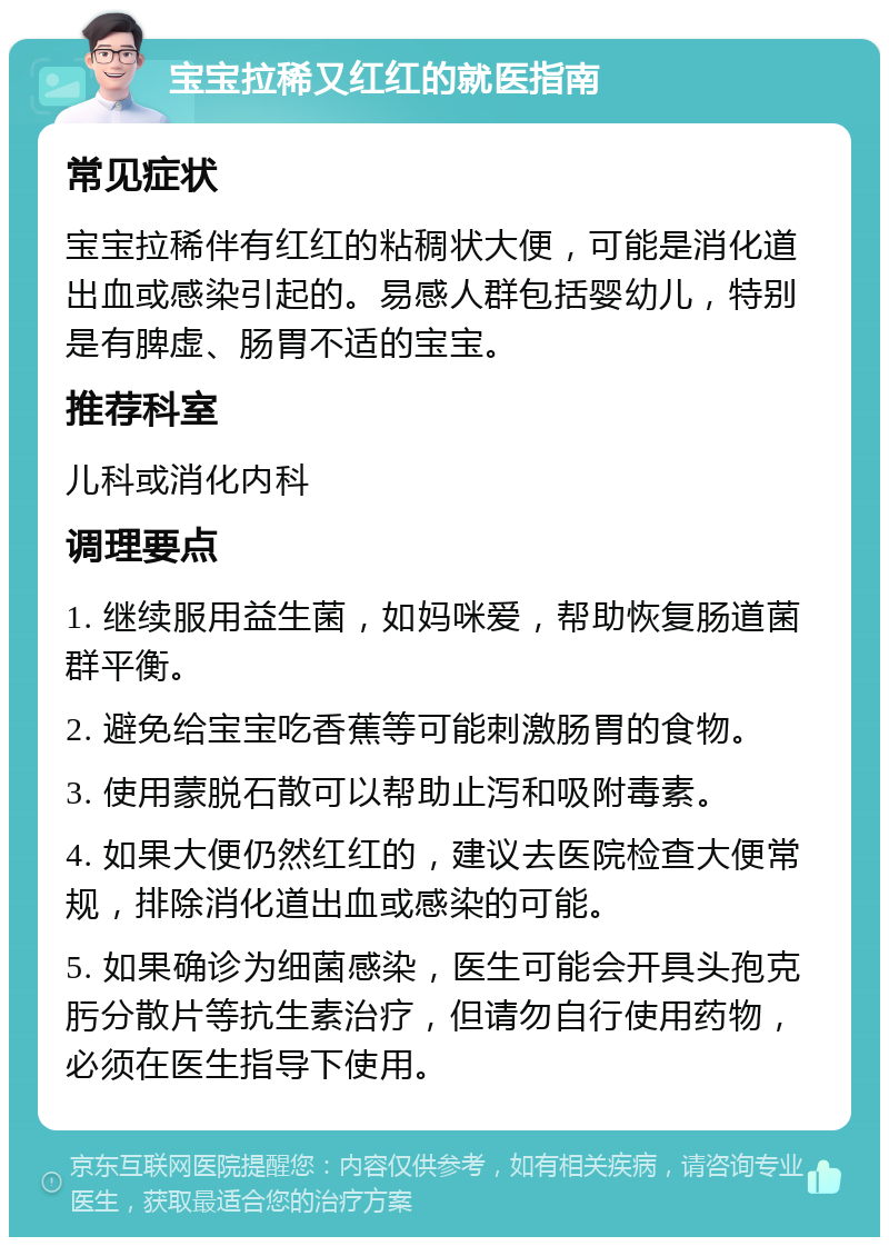 宝宝拉稀又红红的就医指南 常见症状 宝宝拉稀伴有红红的粘稠状大便，可能是消化道出血或感染引起的。易感人群包括婴幼儿，特别是有脾虚、肠胃不适的宝宝。 推荐科室 儿科或消化内科 调理要点 1. 继续服用益生菌，如妈咪爱，帮助恢复肠道菌群平衡。 2. 避免给宝宝吃香蕉等可能刺激肠胃的食物。 3. 使用蒙脱石散可以帮助止泻和吸附毒素。 4. 如果大便仍然红红的，建议去医院检查大便常规，排除消化道出血或感染的可能。 5. 如果确诊为细菌感染，医生可能会开具头孢克肟分散片等抗生素治疗，但请勿自行使用药物，必须在医生指导下使用。