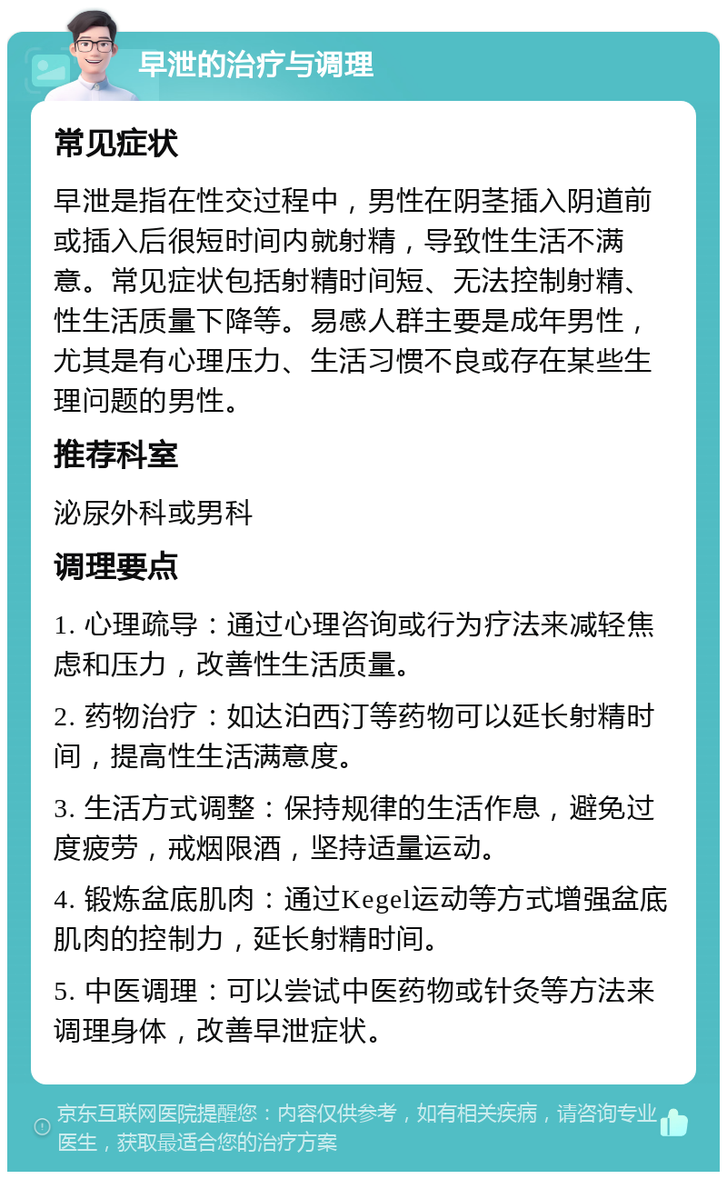 早泄的治疗与调理 常见症状 早泄是指在性交过程中，男性在阴茎插入阴道前或插入后很短时间内就射精，导致性生活不满意。常见症状包括射精时间短、无法控制射精、性生活质量下降等。易感人群主要是成年男性，尤其是有心理压力、生活习惯不良或存在某些生理问题的男性。 推荐科室 泌尿外科或男科 调理要点 1. 心理疏导：通过心理咨询或行为疗法来减轻焦虑和压力，改善性生活质量。 2. 药物治疗：如达泊西汀等药物可以延长射精时间，提高性生活满意度。 3. 生活方式调整：保持规律的生活作息，避免过度疲劳，戒烟限酒，坚持适量运动。 4. 锻炼盆底肌肉：通过Kegel运动等方式增强盆底肌肉的控制力，延长射精时间。 5. 中医调理：可以尝试中医药物或针灸等方法来调理身体，改善早泄症状。