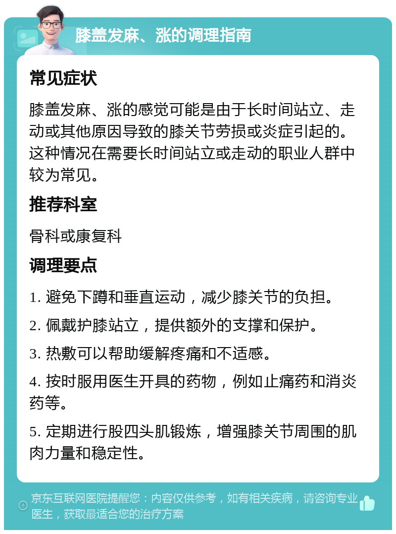 膝盖发麻、涨的调理指南 常见症状 膝盖发麻、涨的感觉可能是由于长时间站立、走动或其他原因导致的膝关节劳损或炎症引起的。这种情况在需要长时间站立或走动的职业人群中较为常见。 推荐科室 骨科或康复科 调理要点 1. 避免下蹲和垂直运动，减少膝关节的负担。 2. 佩戴护膝站立，提供额外的支撑和保护。 3. 热敷可以帮助缓解疼痛和不适感。 4. 按时服用医生开具的药物，例如止痛药和消炎药等。 5. 定期进行股四头肌锻炼，增强膝关节周围的肌肉力量和稳定性。